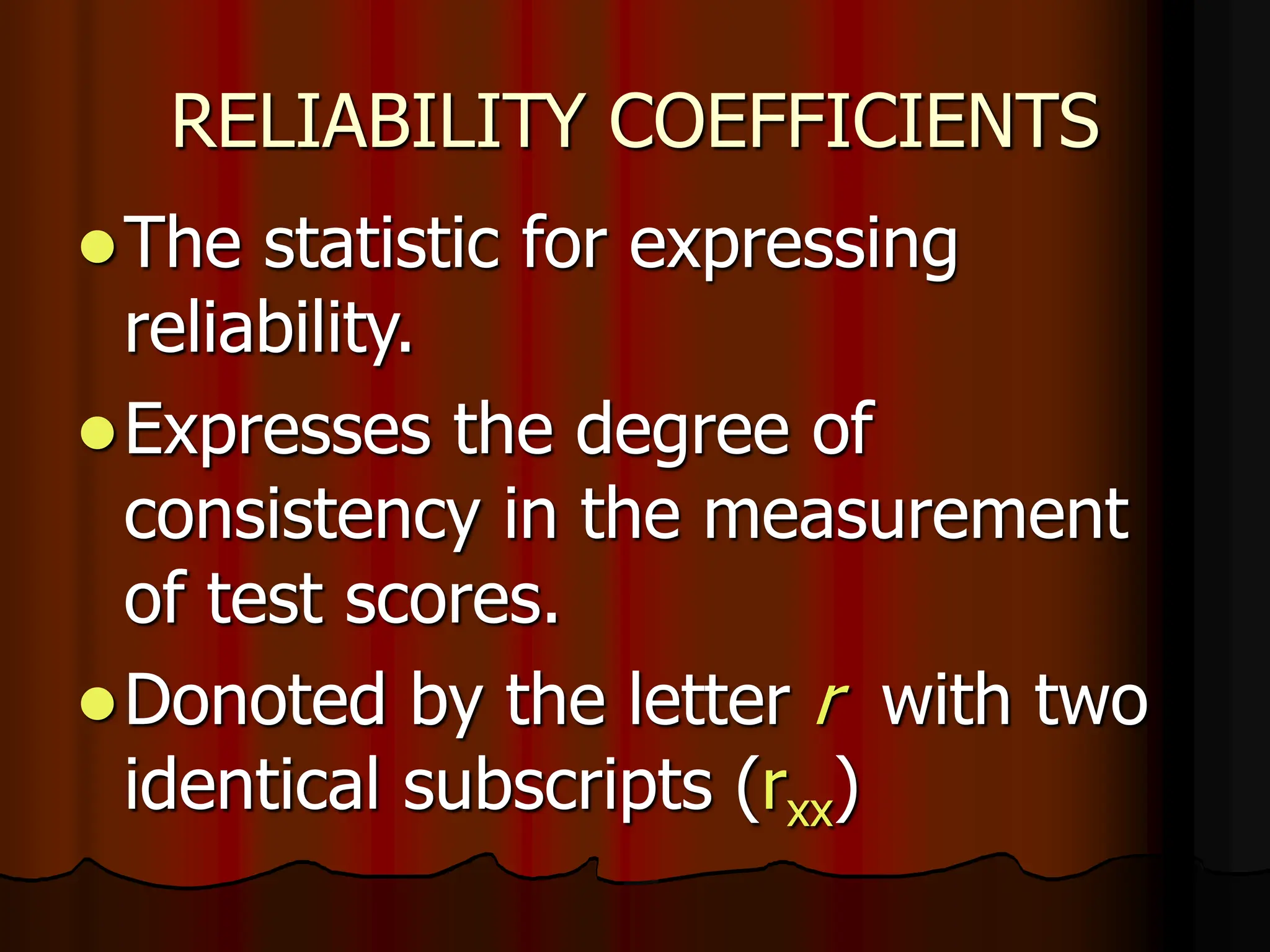 RELIABILITY COEFFICIENTS
The statistic for expressing
reliability.
Expresses the degree of
consistency in the measurement
of test scores.
Donoted by the letter r with two
identical subscripts (rxx)
 