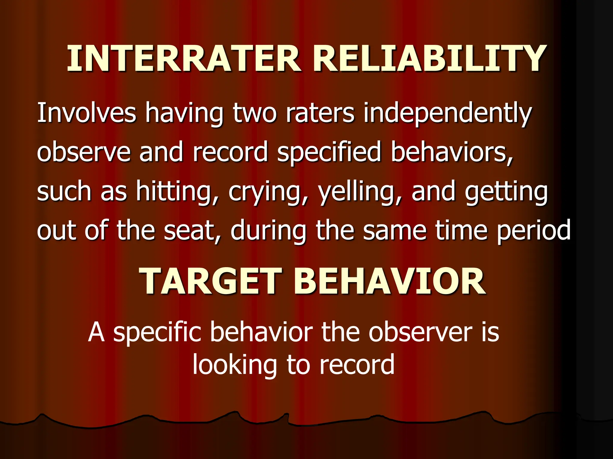 INTERRATER RELIABILITY
Involves having two raters independently
observe and record specified behaviors,
such as hitting, crying, yelling, and getting
out of the seat, during the same time period
TARGET BEHAVIOR
A specific behavior the observer is
looking to record
 