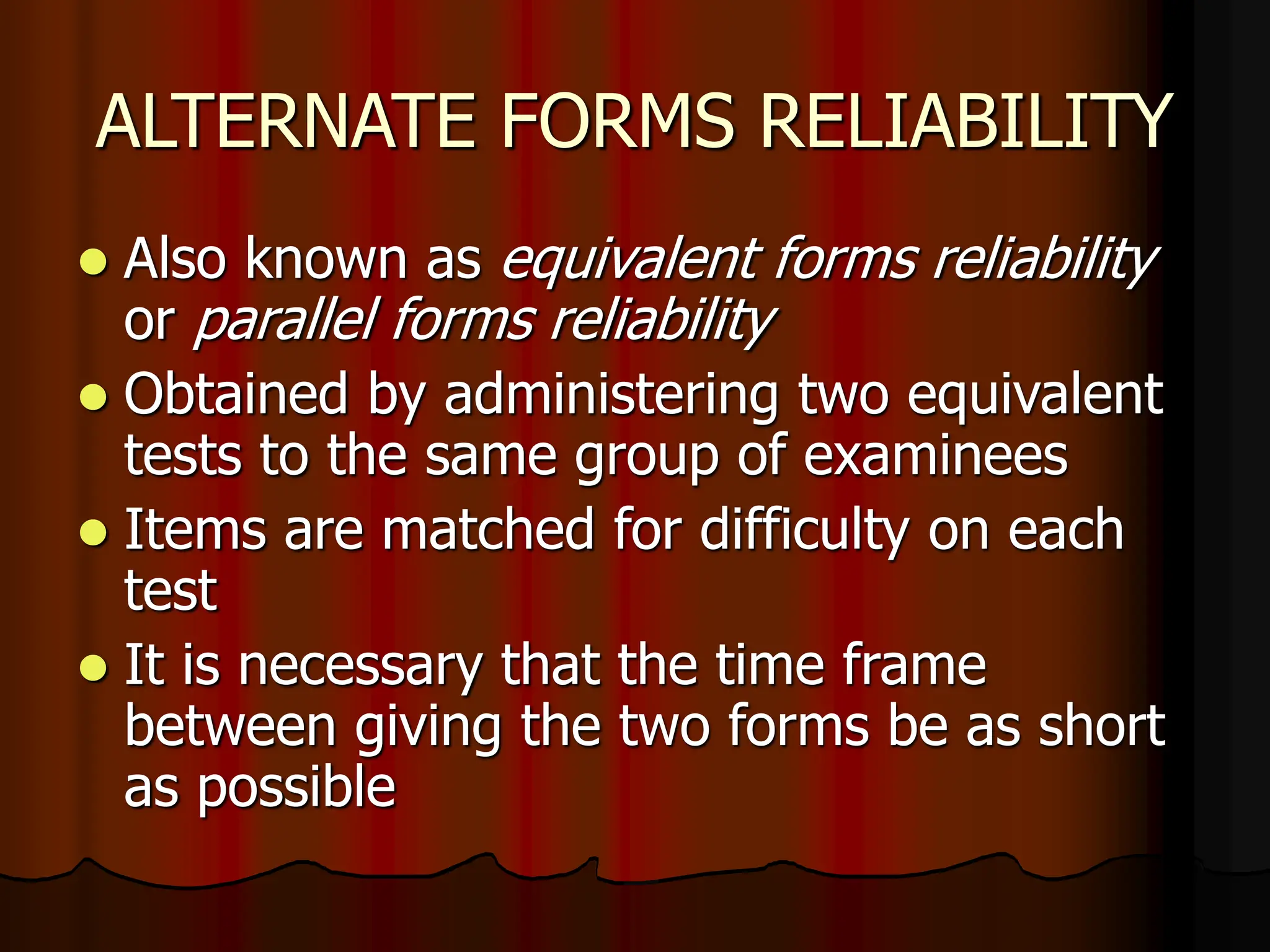 ALTERNATE FORMS RELIABILITY
 Also known as equivalent forms reliability
or parallel forms reliability
 Obtained by administering two equivalent
tests to the same group of examinees
 Items are matched for difficulty on each
test
 It is necessary that the time frame
between giving the two forms be as short
as possible
 
