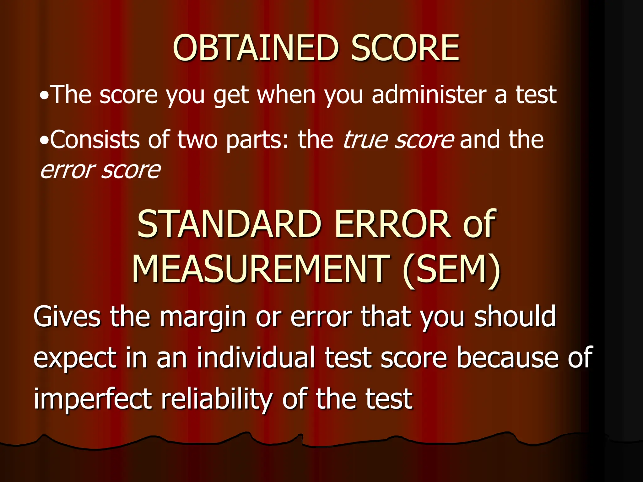 STANDARD ERROR of
MEASUREMENT (SEM)
Gives the margin or error that you should
expect in an individual test score because of
imperfect reliability of the test
OBTAINED SCORE
•The score you get when you administer a test
•Consists of two parts: the true score and the
error score
 