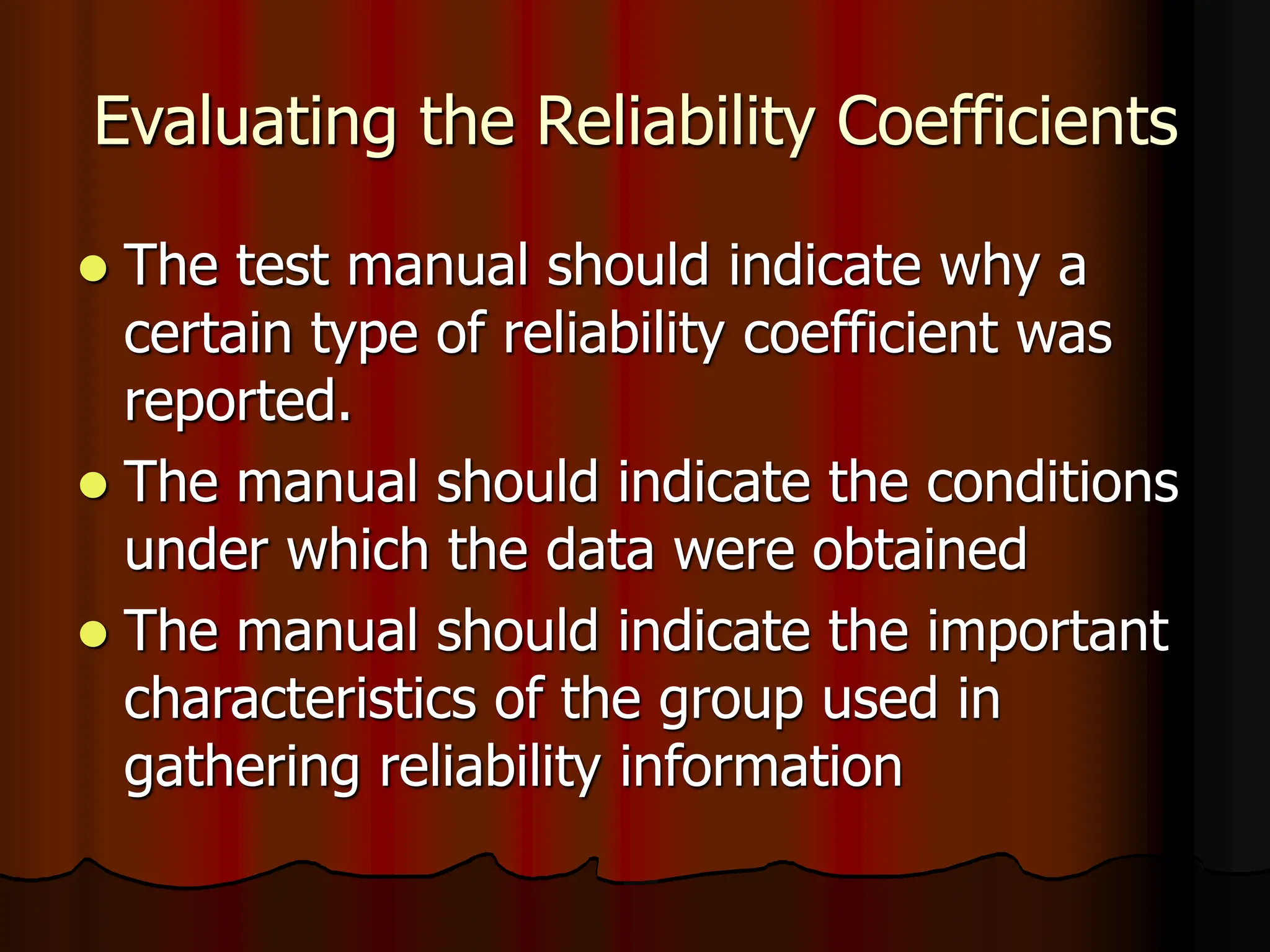 Evaluating the Reliability Coefficients
 The test manual should indicate why a
certain type of reliability coefficient was
reported.
 The manual should indicate the conditions
under which the data were obtained
 The manual should indicate the important
characteristics of the group used in
gathering reliability information
 