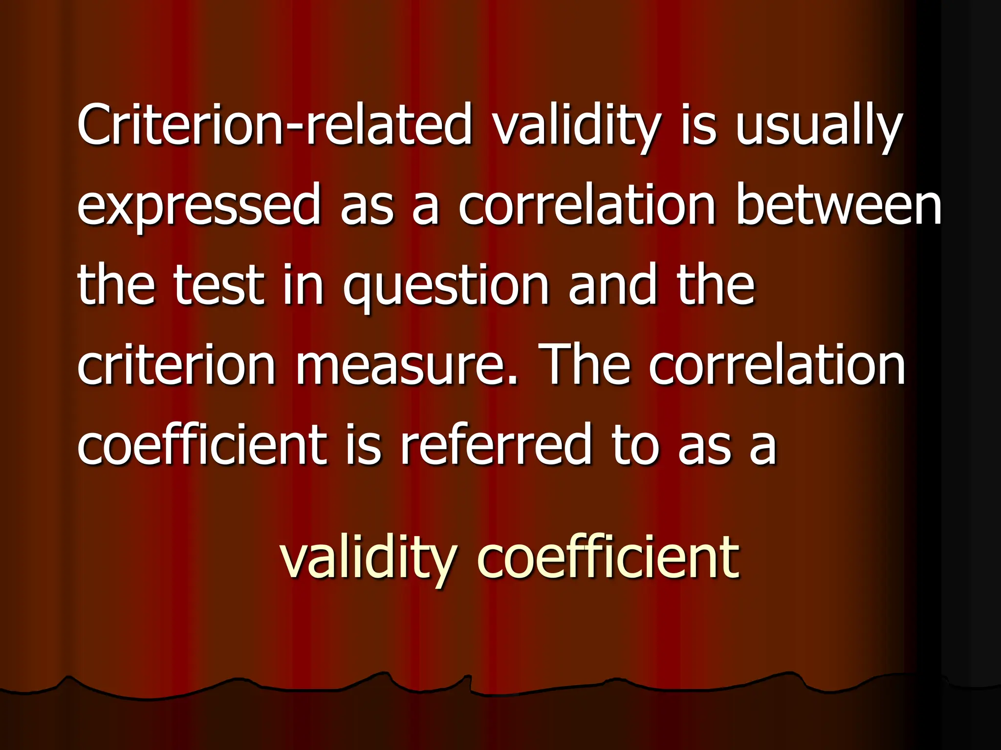validity coefficient
Criterion-related validity is usually
expressed as a correlation between
the test in question and the
criterion measure. The correlation
coefficient is referred to as a
 