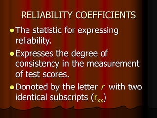 RELIABILITY COEFFICIENTS
The statistic for expressing
reliability.
Expresses the degree of
consistency in the measurement
of test scores.
Donoted by the letter r with two
identical subscripts (rxx)
 