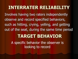 INTERRATER RELIABILITY
Involves having two raters independently
observe and record specified behaviors,
such as hitting, crying, yelling, and getting
out of the seat, during the same time period
TARGET BEHAVIOR
A specific behavior the observer is
looking to record
 