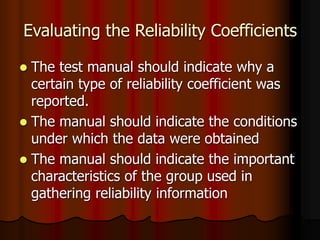 Evaluating the Reliability Coefficients
 The test manual should indicate why a
certain type of reliability coefficient was
reported.
 The manual should indicate the conditions
under which the data were obtained
 The manual should indicate the important
characteristics of the group used in
gathering reliability information
 