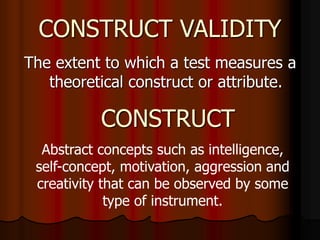 CONSTRUCT VALIDITY
The extent to which a test measures a
theoretical construct or attribute.
CONSTRUCT
Abstract concepts such as intelligence,
self-concept, motivation, aggression and
creativity that can be observed by some
type of instrument.
 