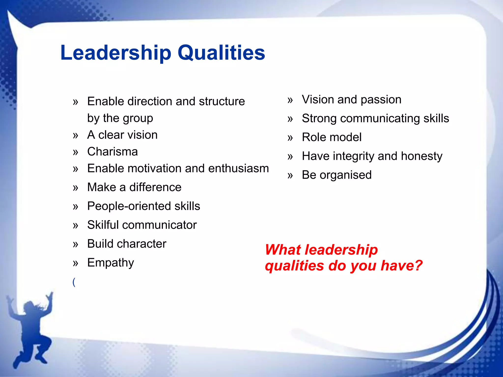 Leadership Qualities
» Enable direction and structure
by the group
» A clear vision
» Charisma
» Enable motivation and enthusiasm

» Vision and passion

» Strong communicating skills
» Role model
» Have integrity and honesty
» Be organised

» Make a difference
» People-oriented skills
» Skilful communicator
» Build character
» Empathy
(

What leadership
qualities do you have?

 