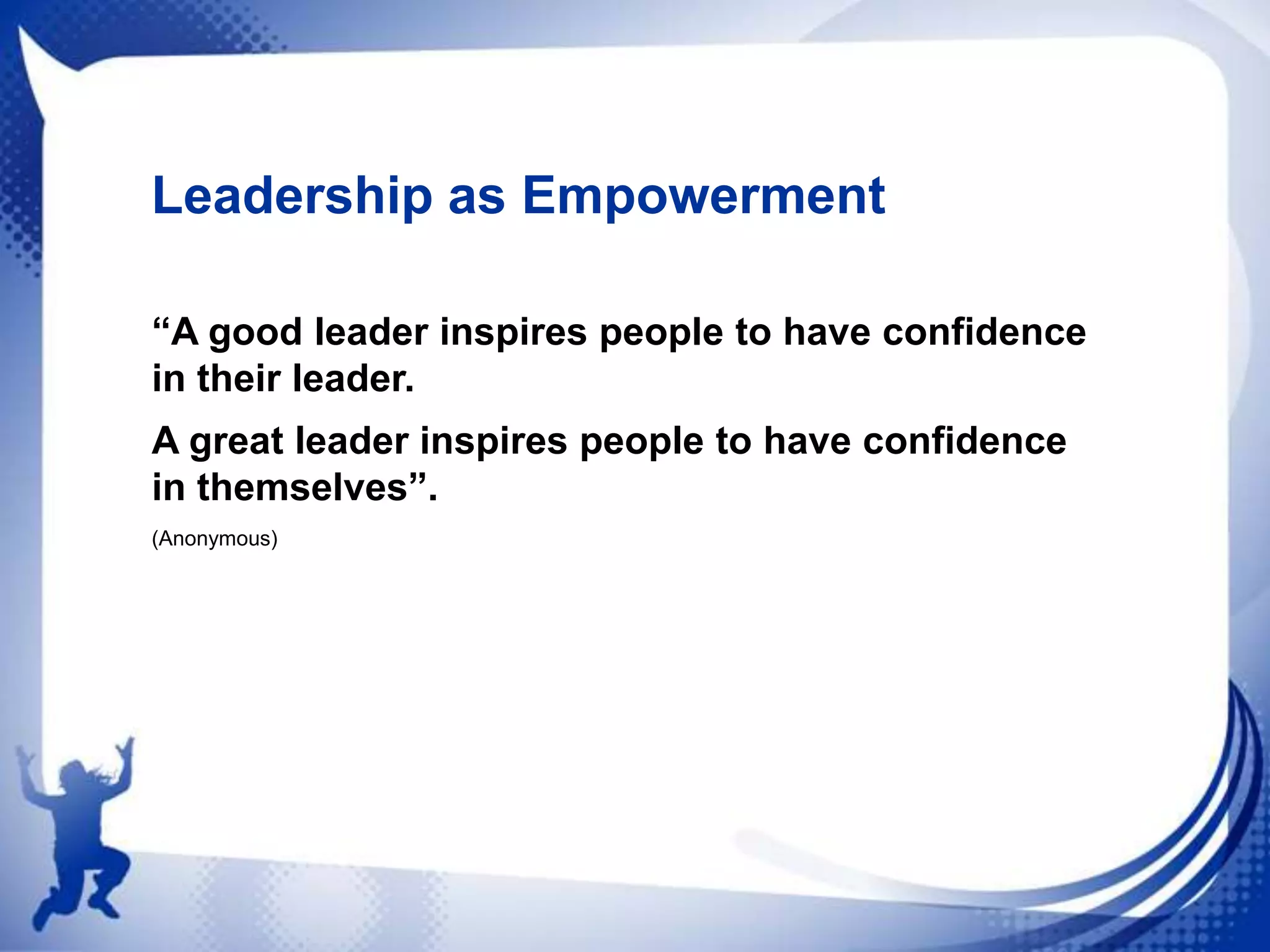 Leadership as Empowerment
“A good leader inspires people to have confidence
in their leader.
A great leader inspires people to have confidence
in themselves”.
(Anonymous)

 