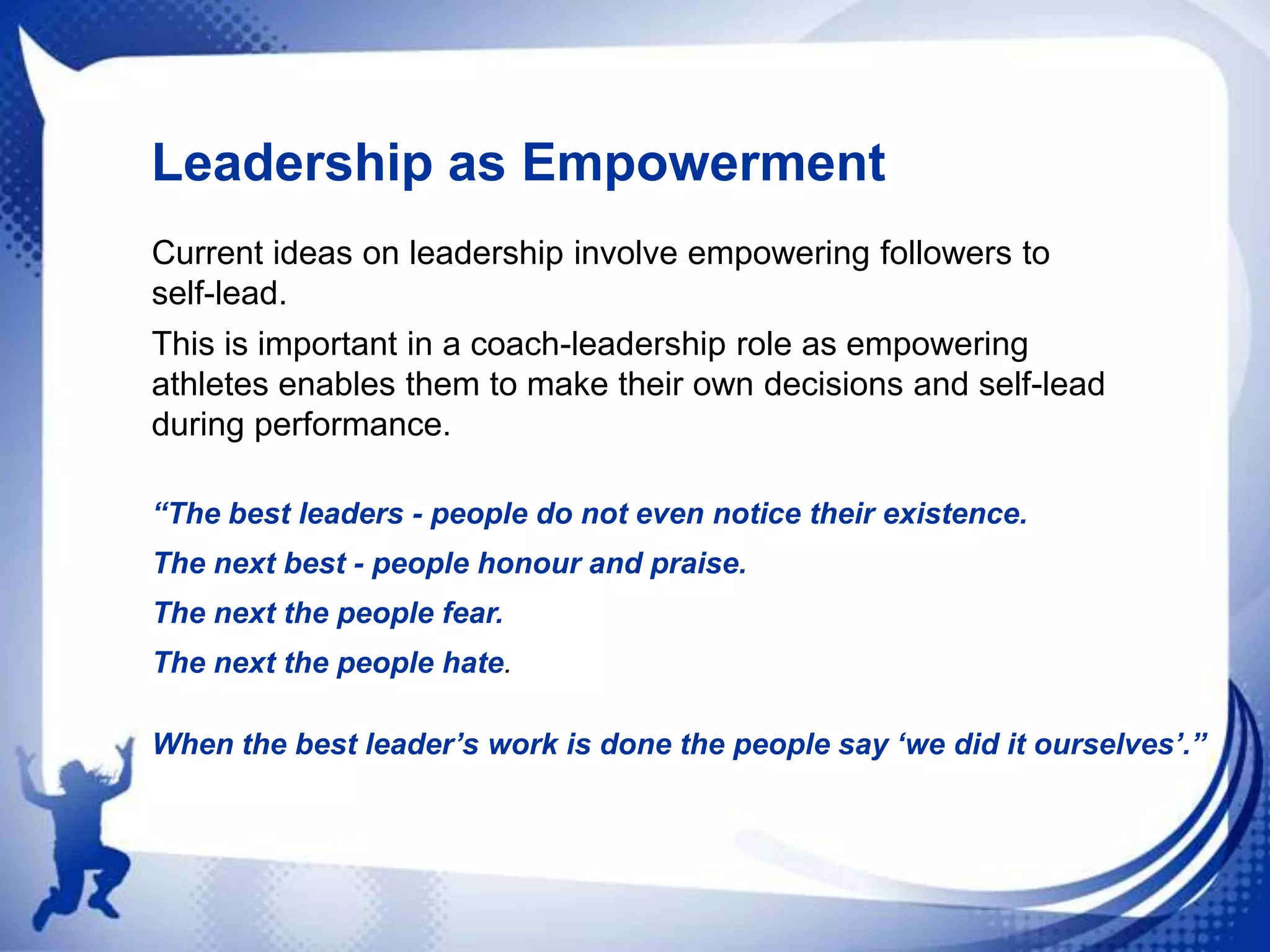 Leadership as Empowerment
Current ideas on leadership involve empowering followers to
self-lead.
This is important in a coach-leadership role as empowering
athletes enables them to make their own decisions and self-lead
during performance.
“The best leaders - people do not even notice their existence.
The next best - people honour and praise.
The next the people fear.
The next the people hate.
When the best leader‟s work is done the people say „we did it ourselves‟.”

 