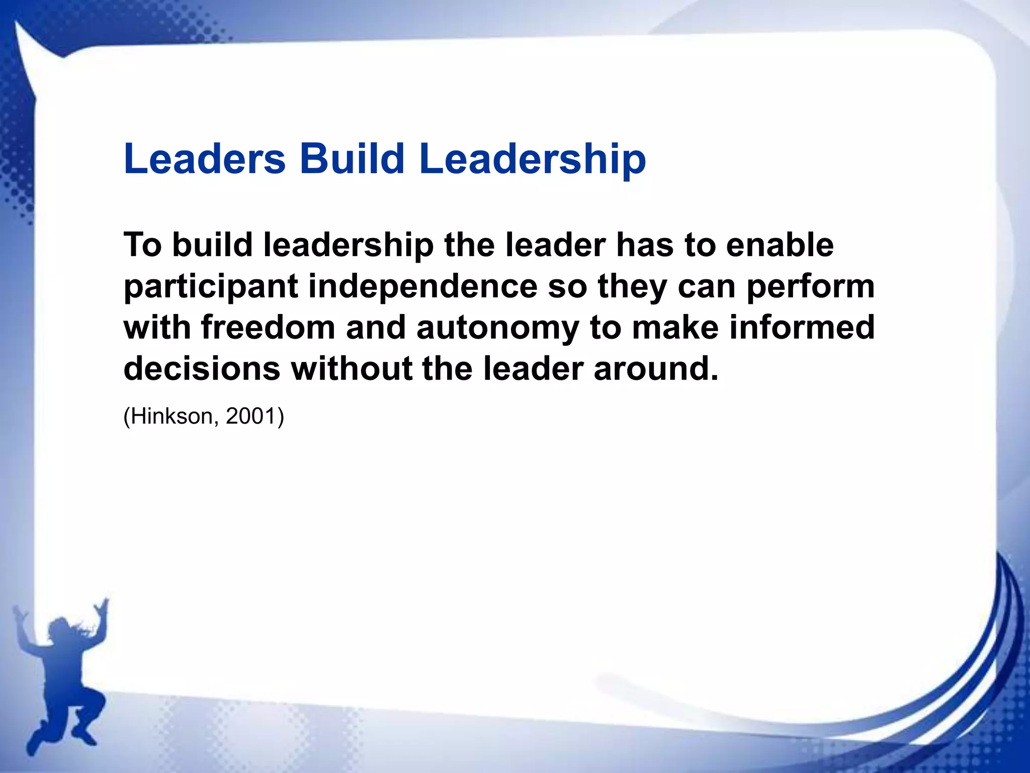 Leaders Build Leadership
To build leadership the leader has to enable
participant independence so they can perform
with freedom and autonomy to make informed
decisions without the leader around.
(Hinkson, 2001)

 