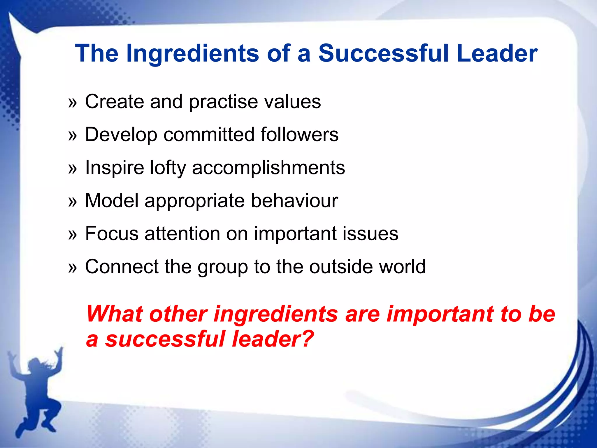 The Ingredients of a Successful Leader
» Create and practise values
» Develop committed followers
» Inspire lofty accomplishments
» Model appropriate behaviour
» Focus attention on important issues
» Connect the group to the outside world

What other ingredients are important to be
a successful leader?

 