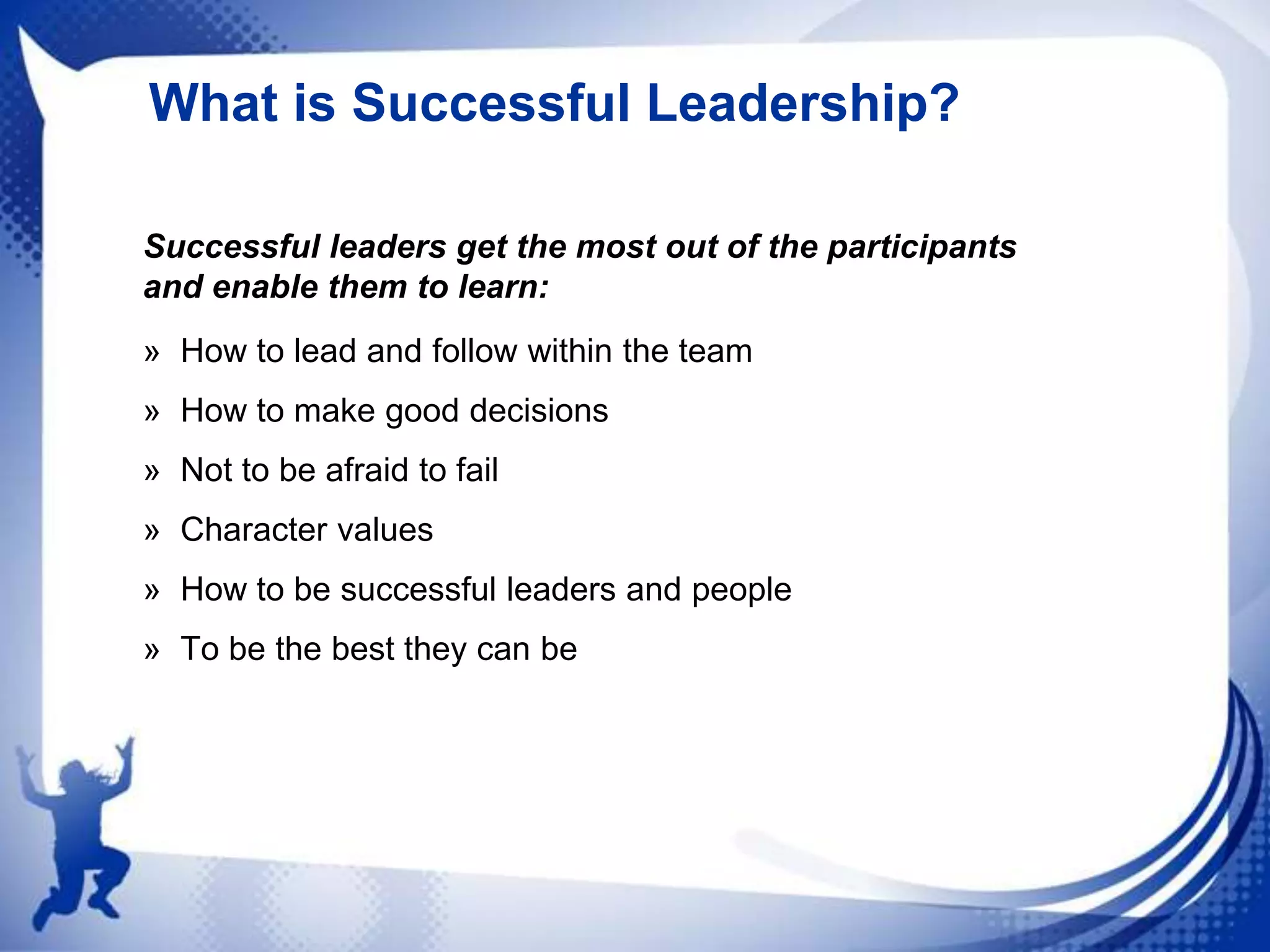 What is Successful Leadership?
Successful leaders get the most out of the participants
and enable them to learn:
» How to lead and follow within the team
» How to make good decisions
» Not to be afraid to fail
» Character values
» How to be successful leaders and people
» To be the best they can be

 