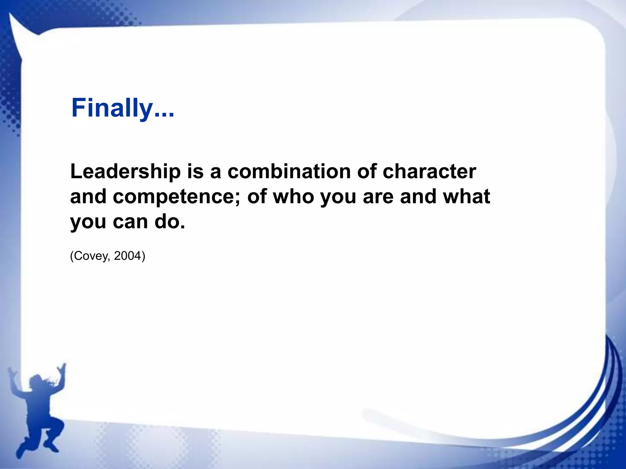 Finally...
Leadership is a combination of character
and competence; of who you are and what
you can do.
(Covey, 2004)

 