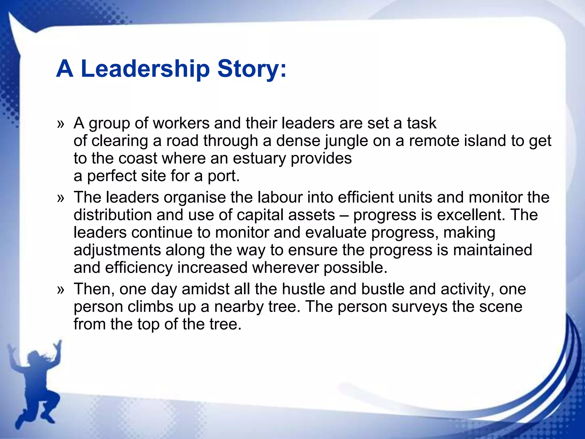 A Leadership Story:
» A group of workers and their leaders are set a task
of clearing a road through a dense jungle on a remote island to get
to the coast where an estuary provides
a perfect site for a port.
» The leaders organise the labour into efficient units and monitor the
distribution and use of capital assets – progress is excellent. The
leaders continue to monitor and evaluate progress, making
adjustments along the way to ensure the progress is maintained
and efficiency increased wherever possible.
» Then, one day amidst all the hustle and bustle and activity, one
person climbs up a nearby tree. The person surveys the scene
from the top of the tree.

 