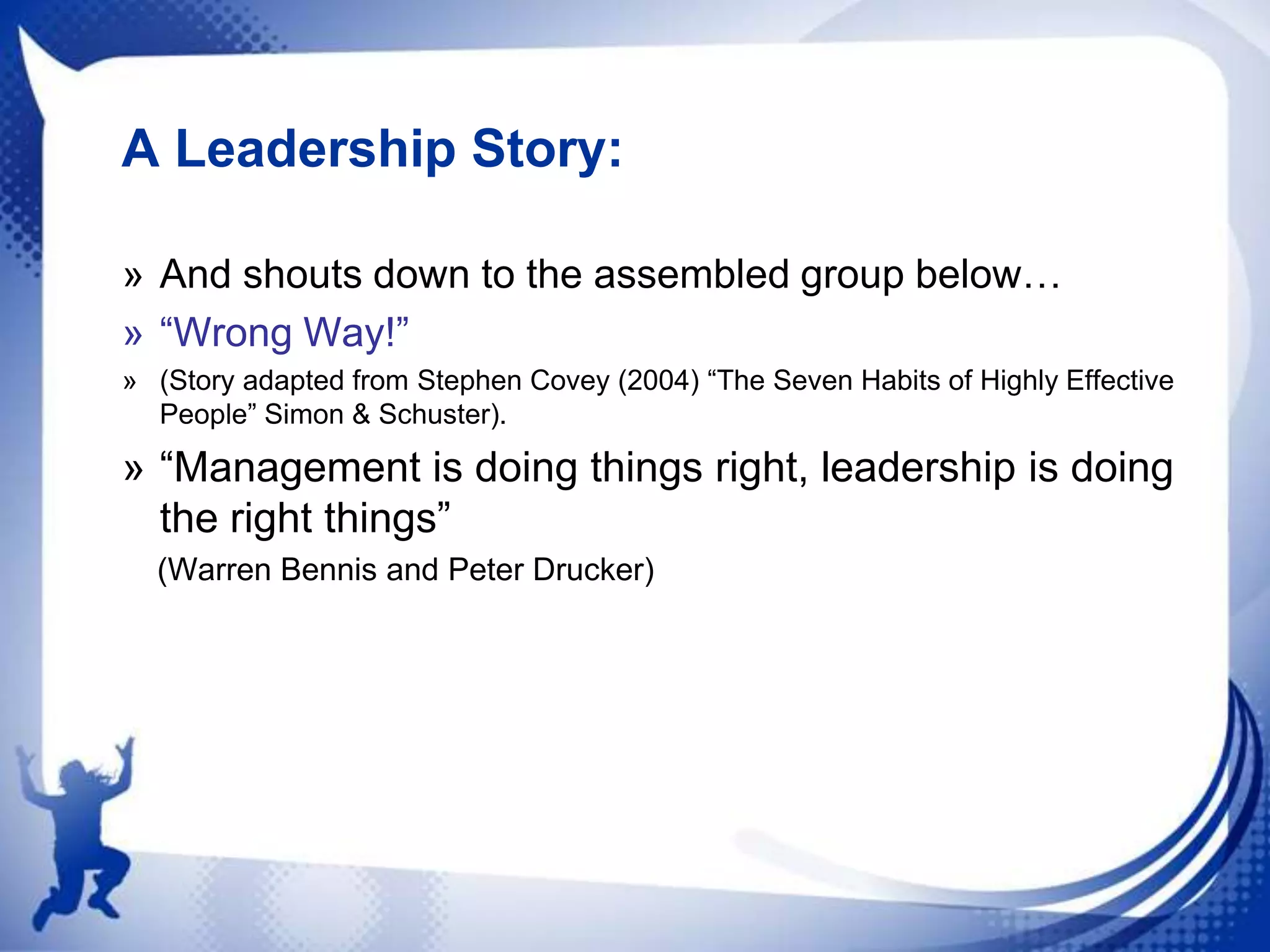 A Leadership Story:
» And shouts down to the assembled group below…
» “Wrong Way!”
» (Story adapted from Stephen Covey (2004) “The Seven Habits of Highly Effective
People” Simon & Schuster).

» “Management is doing things right, leadership is doing
the right things”
(Warren Bennis and Peter Drucker)

 