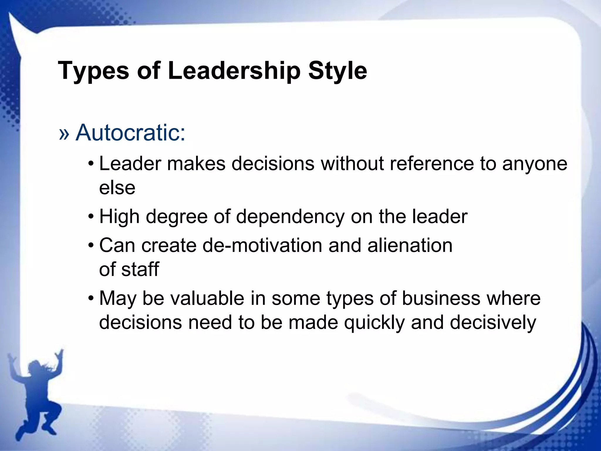 Types of Leadership Style
» Autocratic:
• Leader makes decisions without reference to anyone
else
• High degree of dependency on the leader
• Can create de-motivation and alienation
of staff
• May be valuable in some types of business where
decisions need to be made quickly and decisively

 