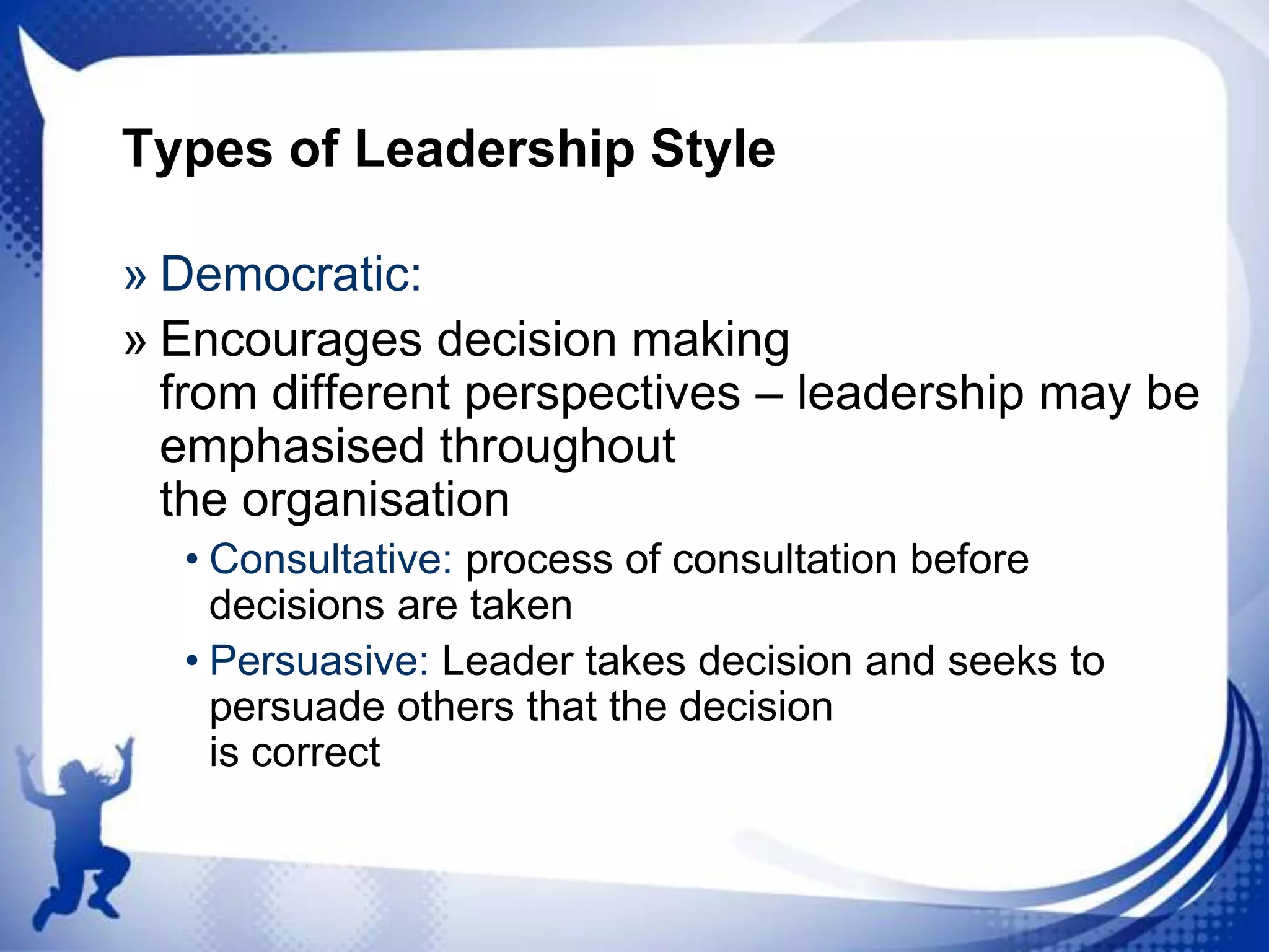 Types of Leadership Style
» Democratic:
» Encourages decision making
from different perspectives – leadership may be
emphasised throughout
the organisation
• Consultative: process of consultation before
decisions are taken
• Persuasive: Leader takes decision and seeks to
persuade others that the decision
is correct

 