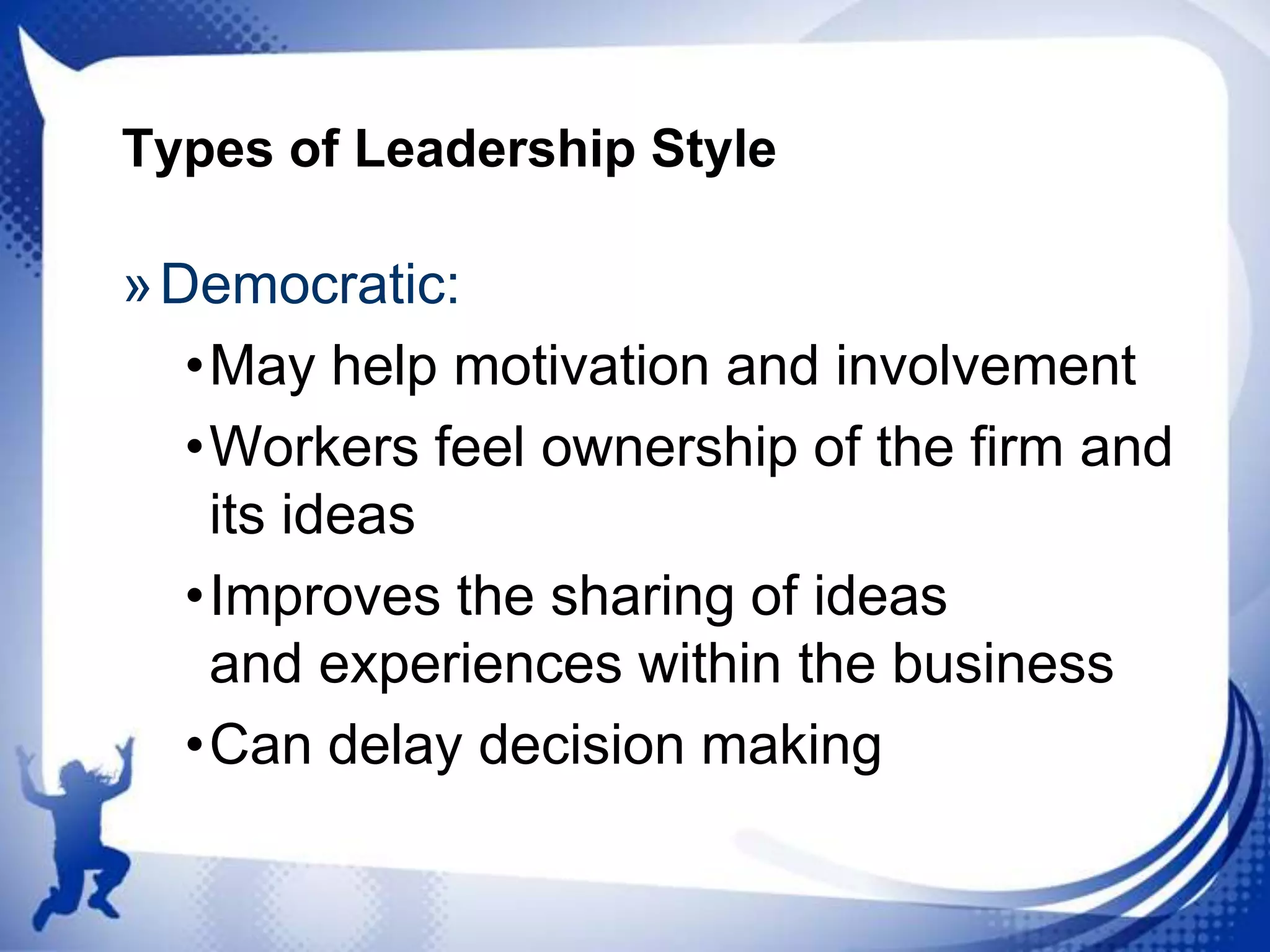 Types of Leadership Style

» Democratic:
•May help motivation and involvement
•Workers feel ownership of the firm and
its ideas
•Improves the sharing of ideas
and experiences within the business
•Can delay decision making

 