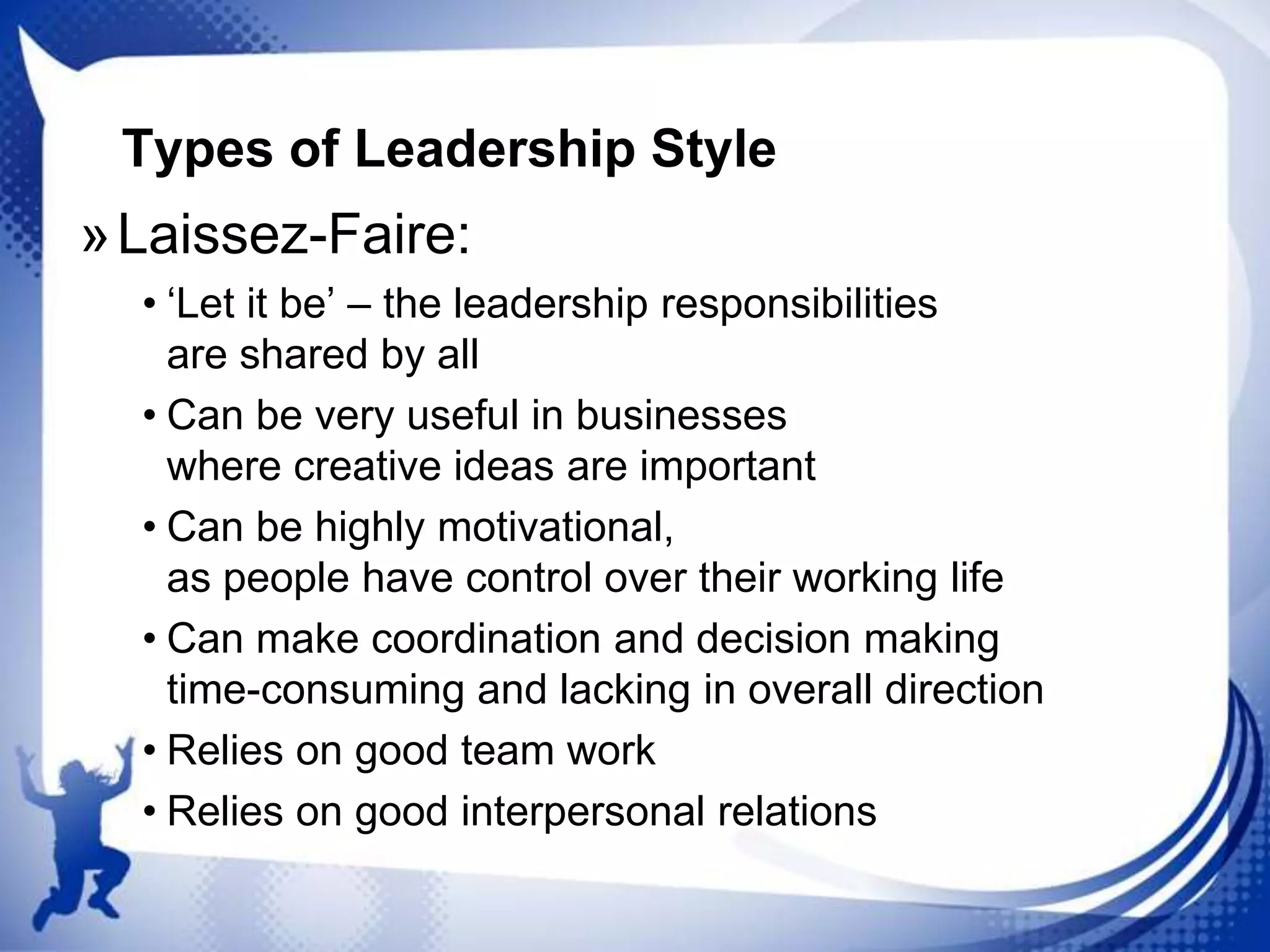 Types of Leadership Style

» Laissez-Faire:
• „Let it be‟ – the leadership responsibilities
are shared by all
• Can be very useful in businesses
where creative ideas are important
• Can be highly motivational,
as people have control over their working life
• Can make coordination and decision making
time-consuming and lacking in overall direction
• Relies on good team work
• Relies on good interpersonal relations

 