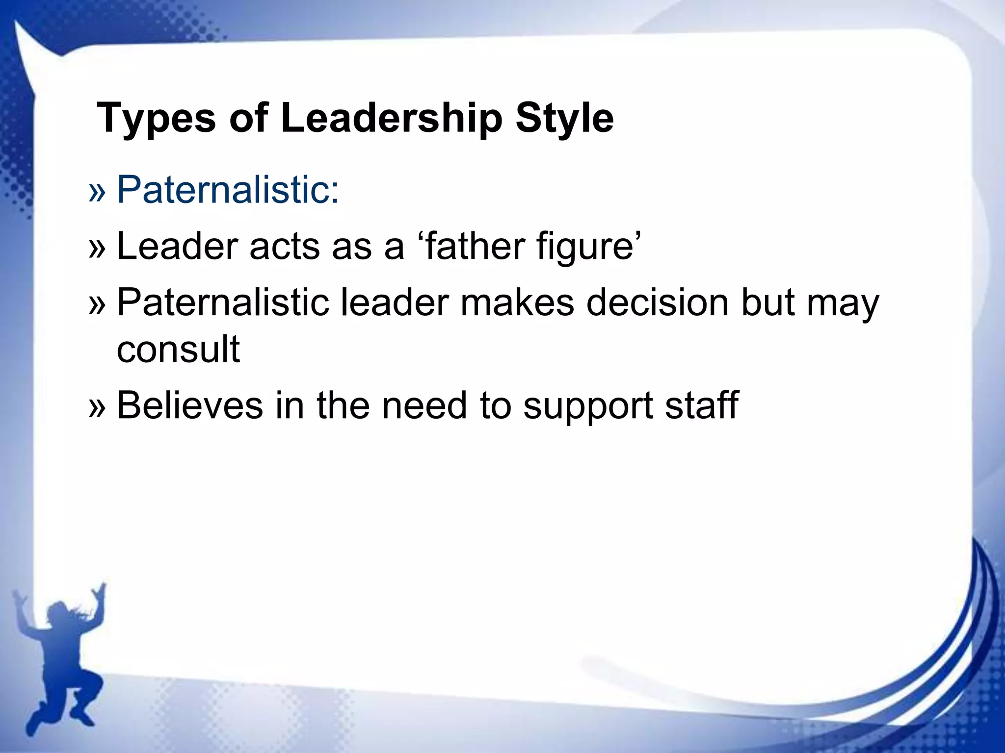 Types of Leadership Style
» Paternalistic:
» Leader acts as a „father figure‟
» Paternalistic leader makes decision but may
consult
» Believes in the need to support staff

 