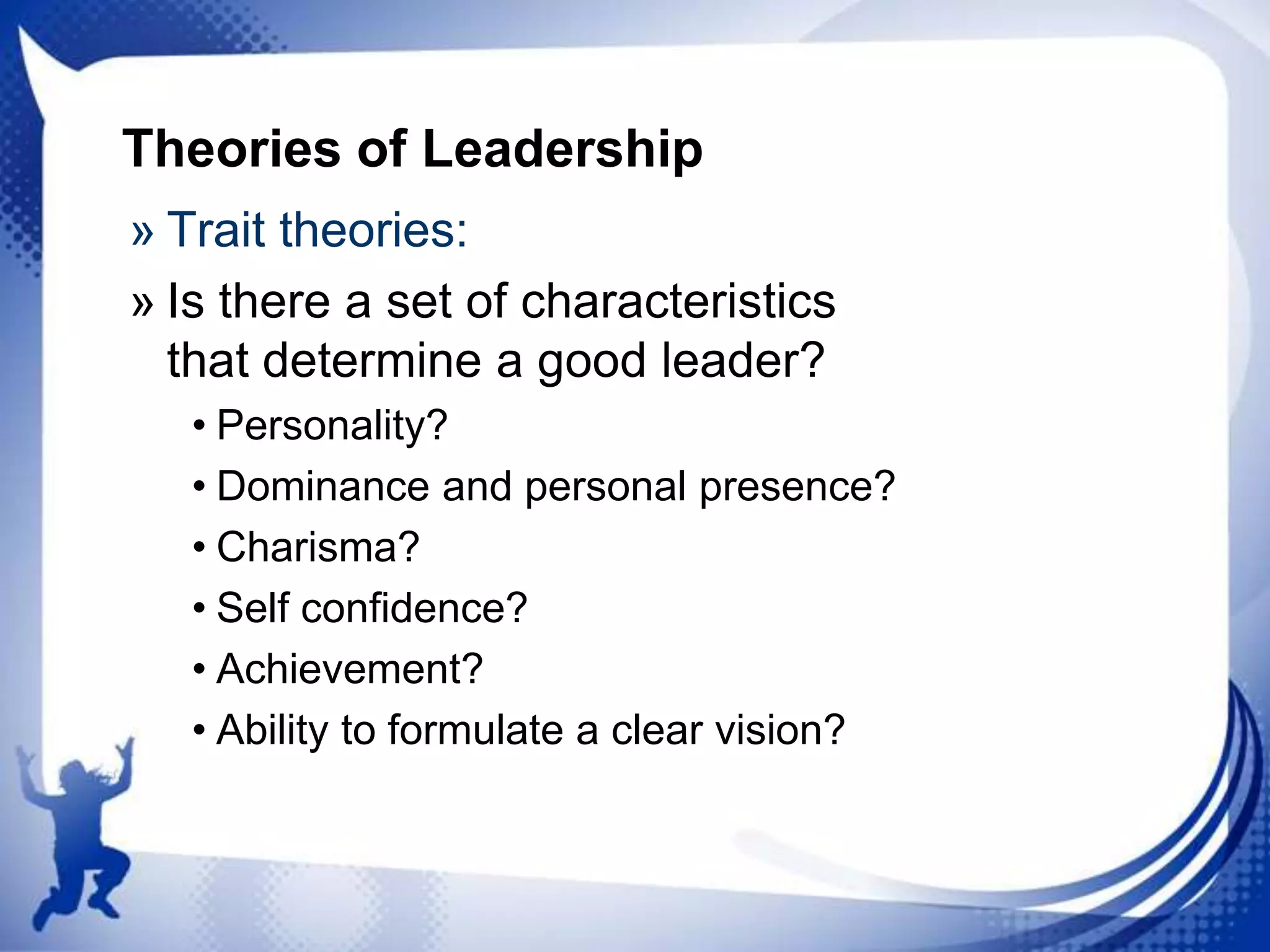 Theories of Leadership
» Trait theories:
» Is there a set of characteristics
that determine a good leader?
• Personality?
• Dominance and personal presence?
• Charisma?
• Self confidence?
• Achievement?
• Ability to formulate a clear vision?

 