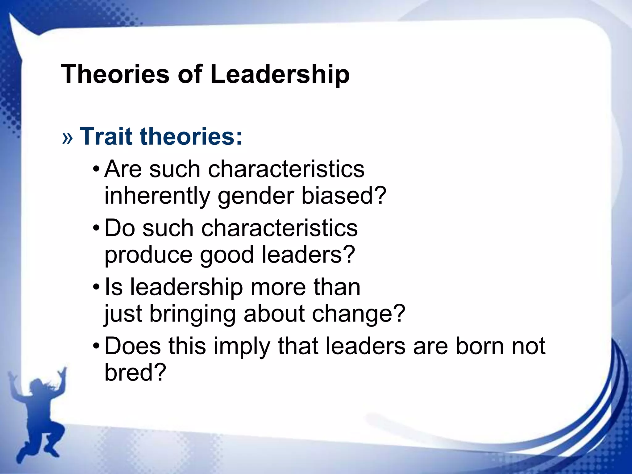 Theories of Leadership
» Trait theories:
• Are such characteristics
inherently gender biased?
• Do such characteristics
produce good leaders?
• Is leadership more than
just bringing about change?
• Does this imply that leaders are born not
bred?

 