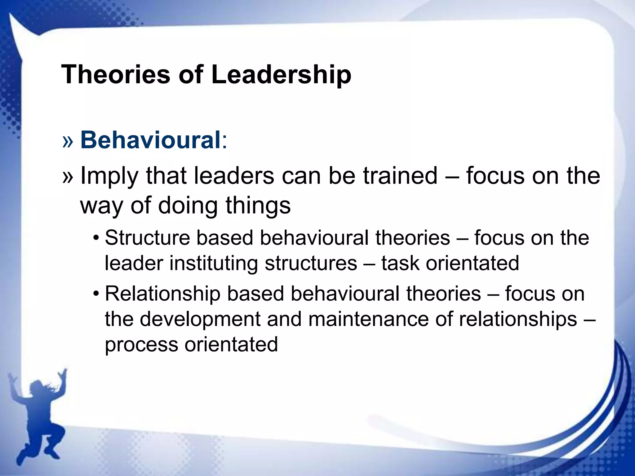 Theories of Leadership
» Behavioural:
» Imply that leaders can be trained – focus on the
way of doing things
• Structure based behavioural theories – focus on the
leader instituting structures – task orientated
• Relationship based behavioural theories – focus on
the development and maintenance of relationships –
process orientated

 