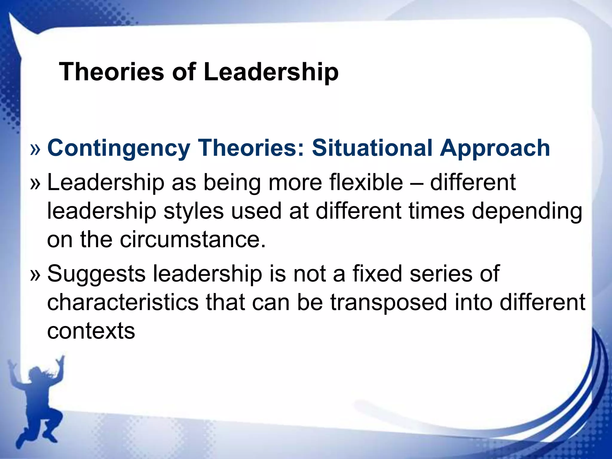 Theories of Leadership
» Contingency Theories: Situational Approach
» Leadership as being more flexible – different
leadership styles used at different times depending
on the circumstance.
» Suggests leadership is not a fixed series of
characteristics that can be transposed into different
contexts

 