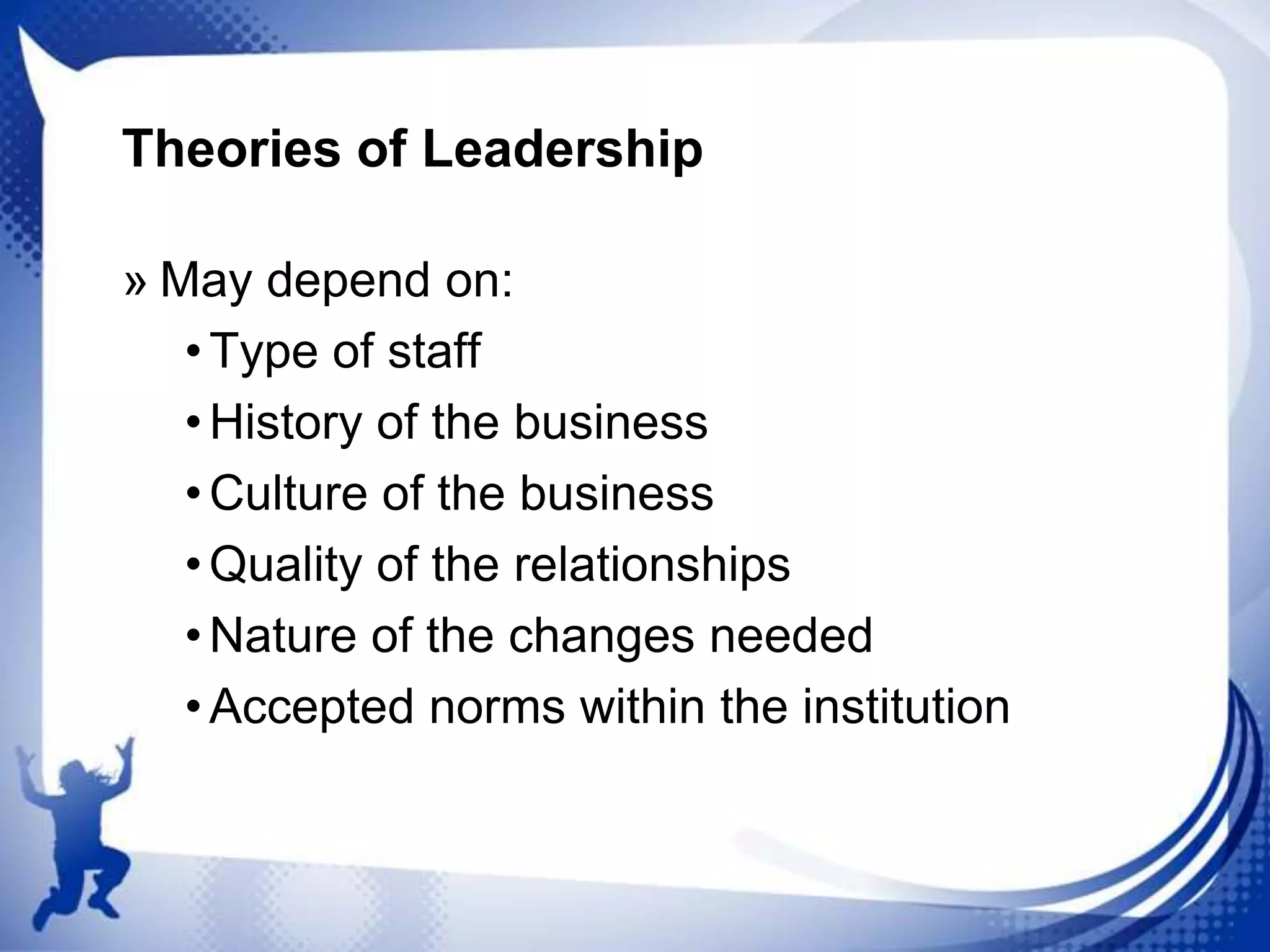 Theories of Leadership
» May depend on:
• Type of staff
• History of the business
• Culture of the business
• Quality of the relationships
• Nature of the changes needed
• Accepted norms within the institution

 