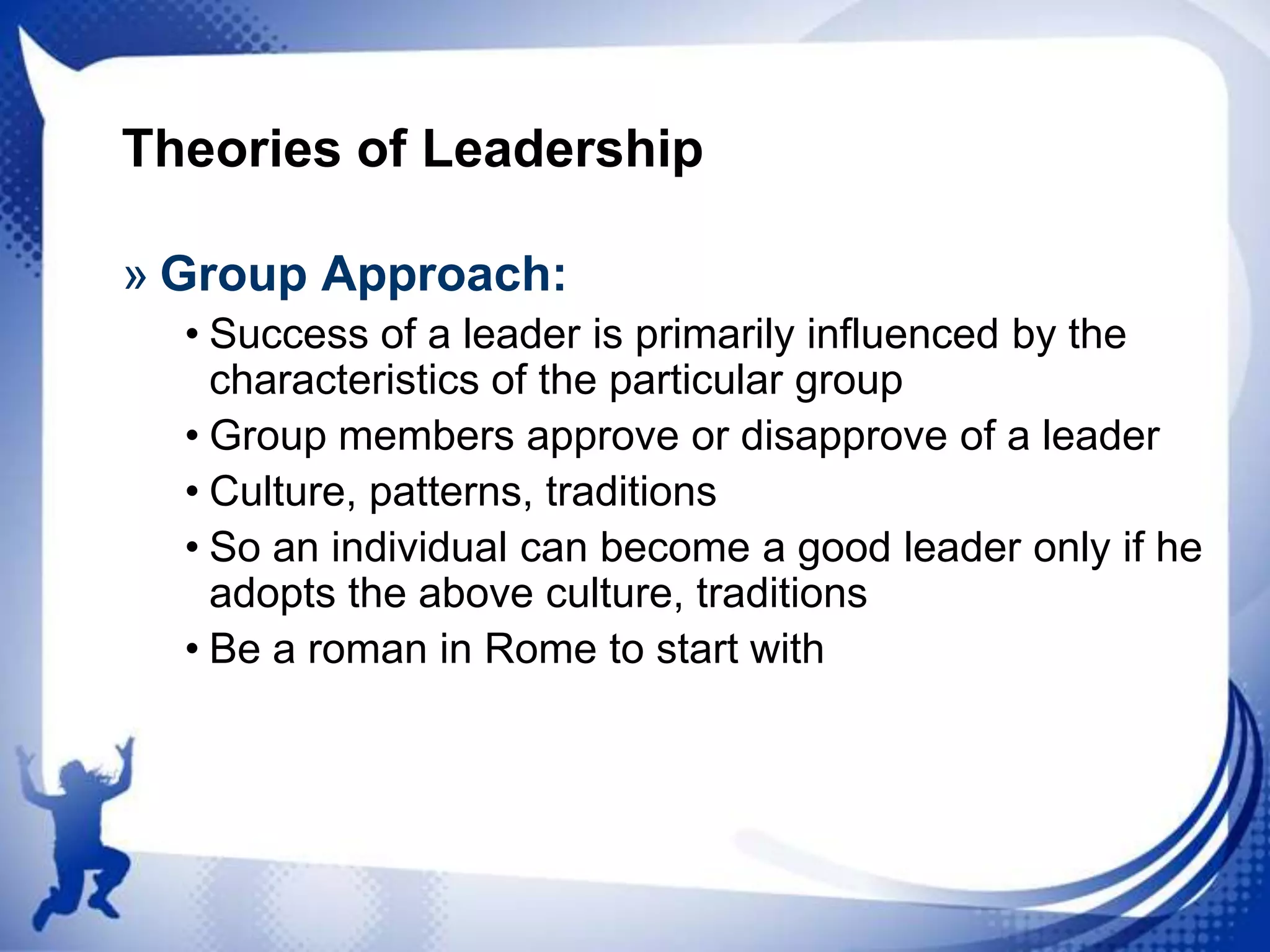 Theories of Leadership
» Group Approach:
• Success of a leader is primarily influenced by the
characteristics of the particular group
• Group members approve or disapprove of a leader
• Culture, patterns, traditions
• So an individual can become a good leader only if he
adopts the above culture, traditions
• Be a roman in Rome to start with

 