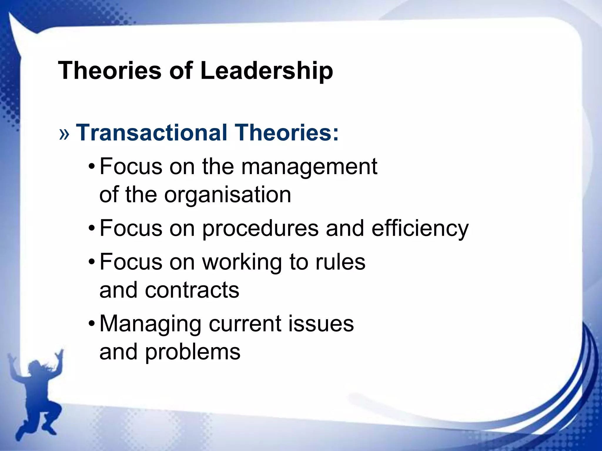 Theories of Leadership
» Transactional Theories:
• Focus on the management
of the organisation
• Focus on procedures and efficiency
• Focus on working to rules
and contracts
• Managing current issues
and problems

 