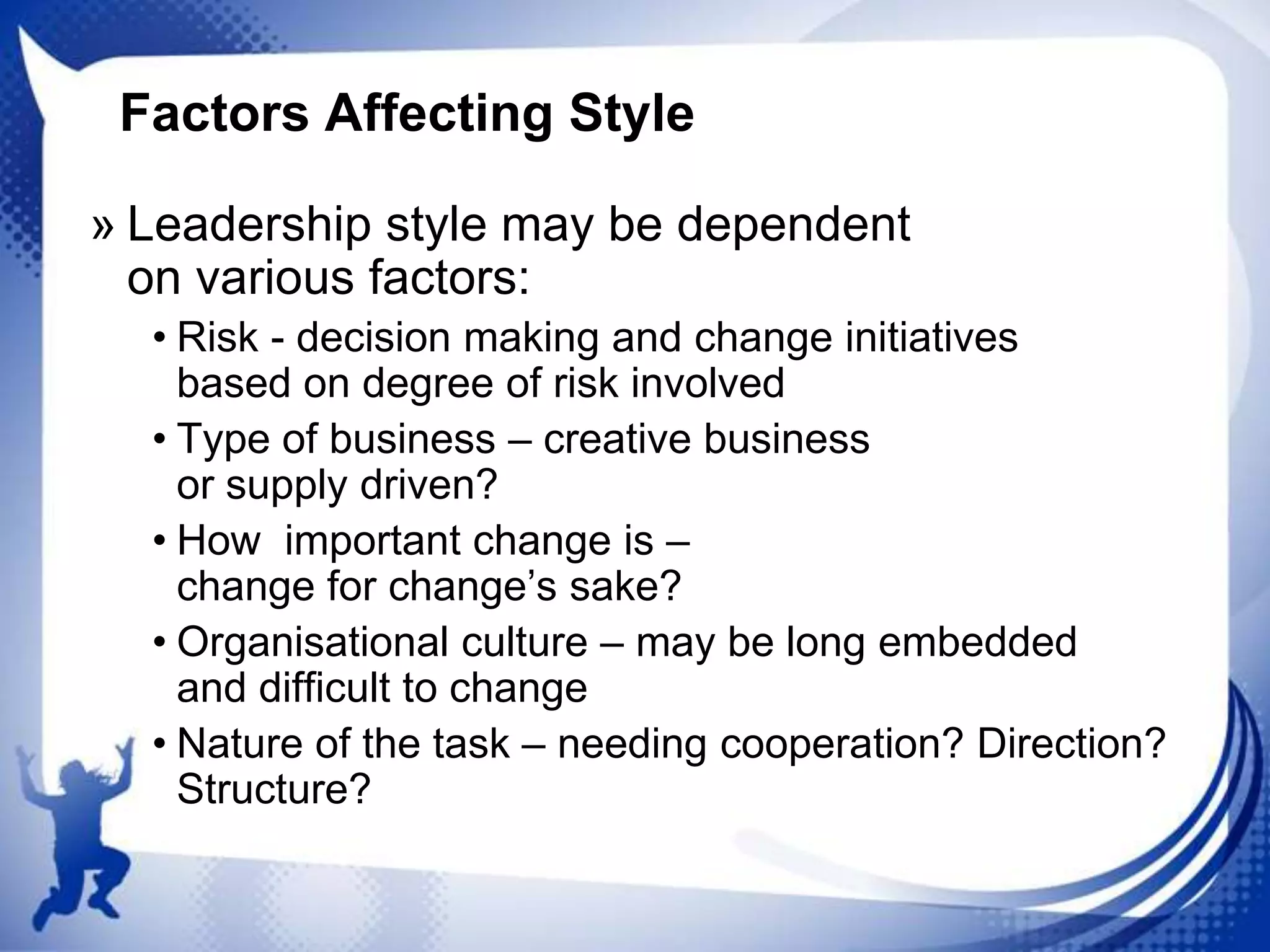 Factors Affecting Style
» Leadership style may be dependent
on various factors:
• Risk - decision making and change initiatives
based on degree of risk involved
• Type of business – creative business
or supply driven?
• How important change is –
change for change‟s sake?
• Organisational culture – may be long embedded
and difficult to change
• Nature of the task – needing cooperation? Direction?
Structure?

 