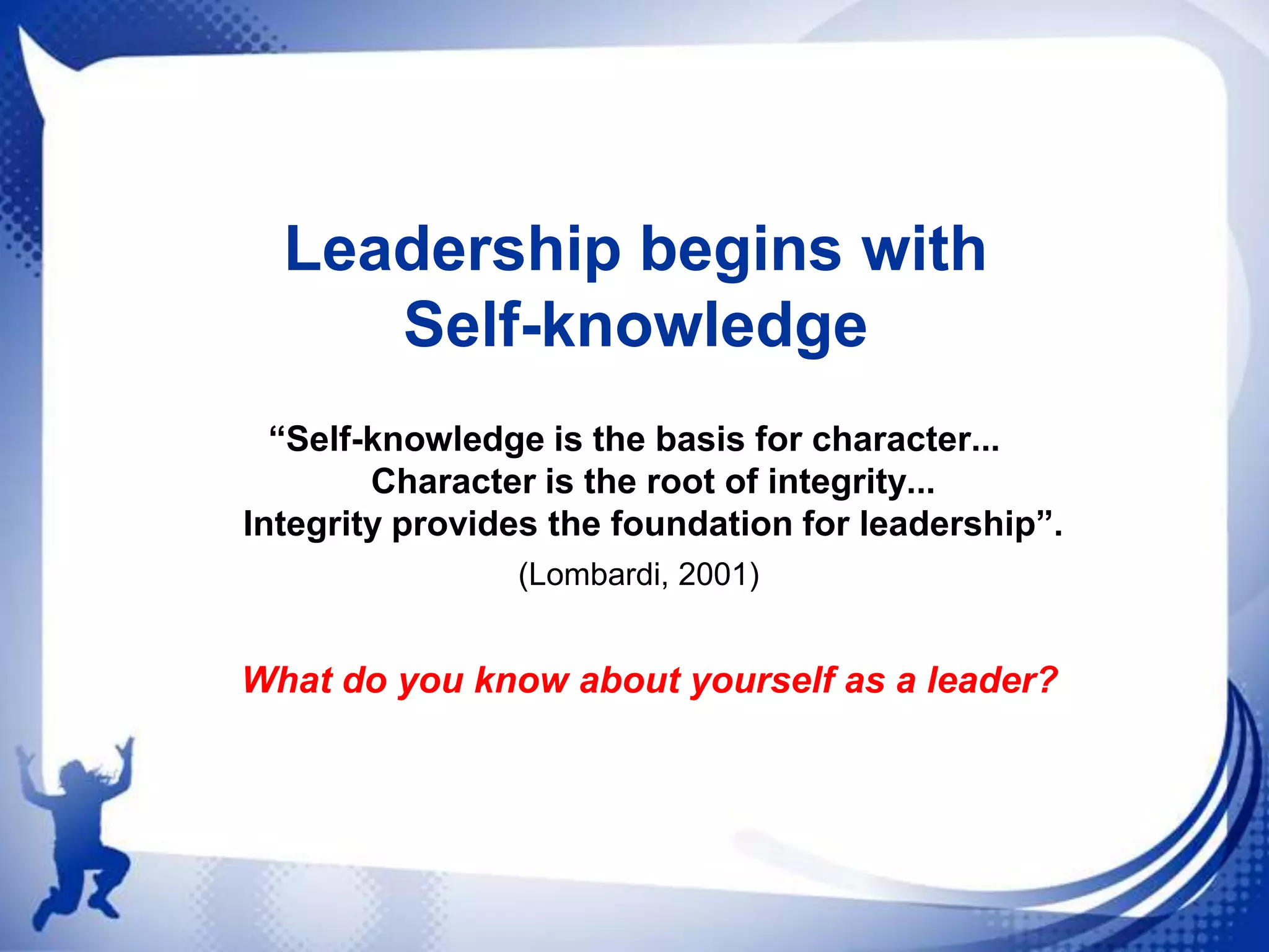 Leadership begins with
Self-knowledge
“Self-knowledge is the basis for character...
Character is the root of integrity...
Integrity provides the foundation for leadership”.
(Lombardi, 2001)

What do you know about yourself as a leader?

 