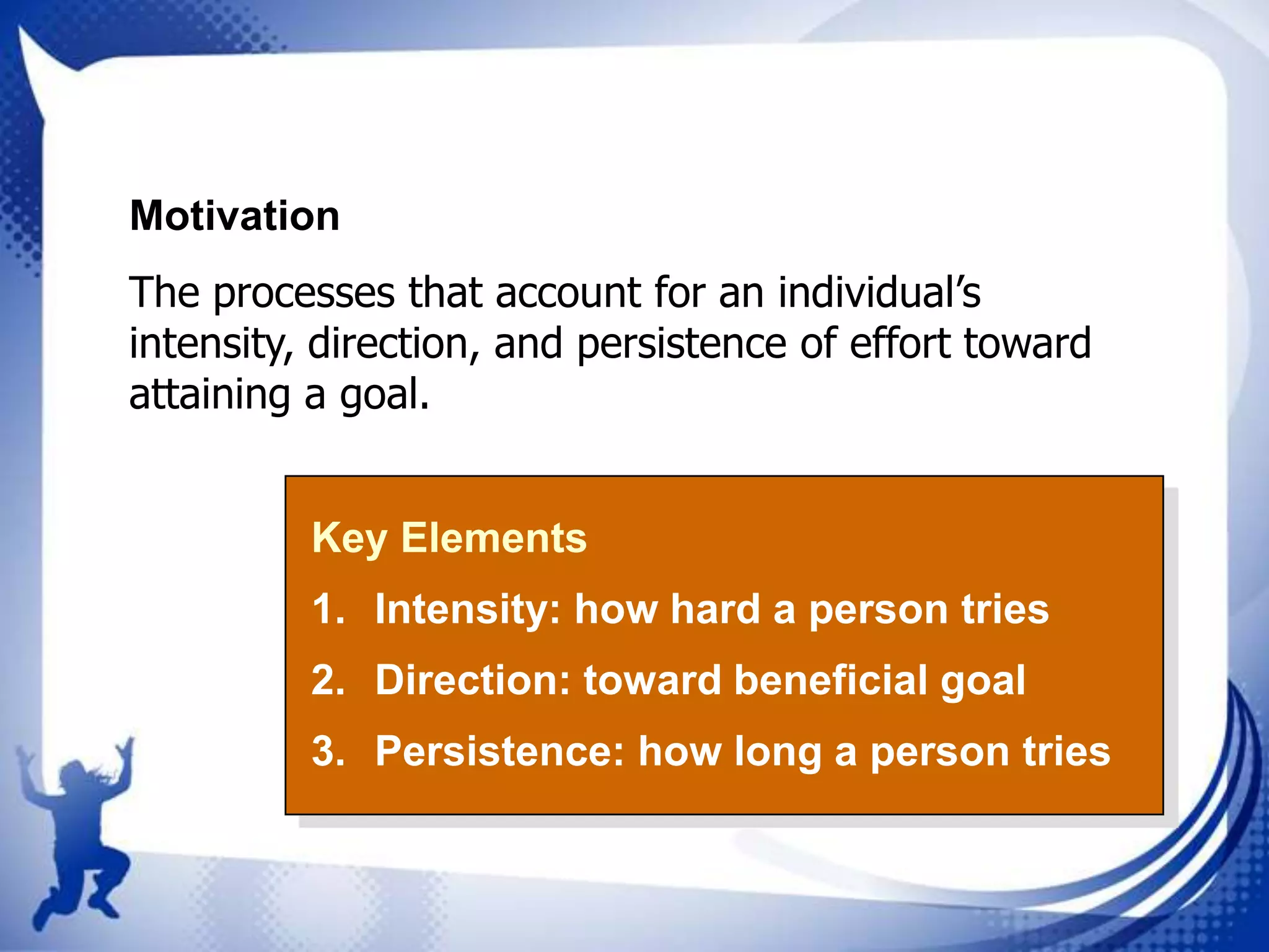 Motivation

The processes that account for an individual’s
intensity, direction, and persistence of effort toward
attaining a goal.
Key Elements
1. Intensity: how hard a person tries
2. Direction: toward beneficial goal
3. Persistence: how long a person tries

 