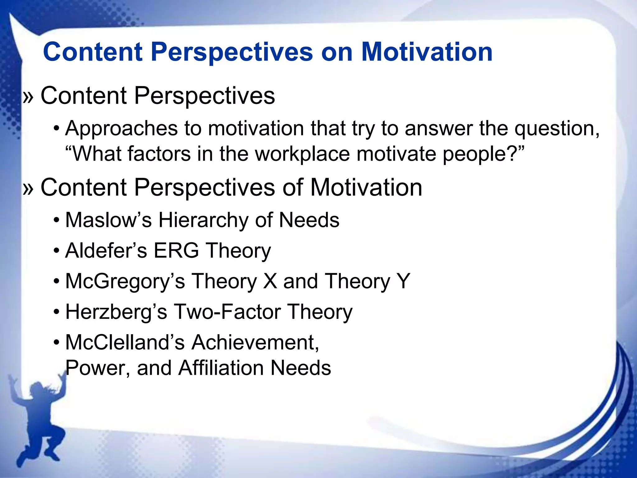 Content Perspectives on Motivation
» Content Perspectives
• Approaches to motivation that try to answer the question,
“What factors in the workplace motivate people?”

» Content Perspectives of Motivation
• Maslow‟s Hierarchy of Needs
• Aldefer‟s ERG Theory
• McGregory‟s Theory X and Theory Y
• Herzberg‟s Two-Factor Theory
• McClelland‟s Achievement,
Power, and Affiliation Needs

 