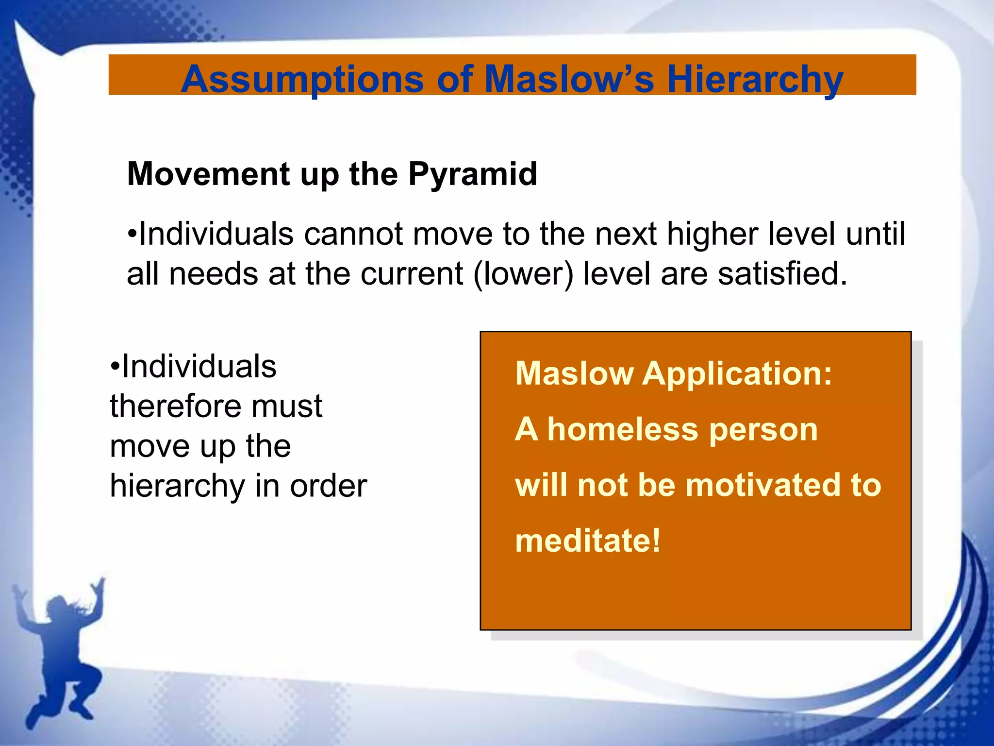 Assumptions of Maslow’s Hierarchy
Movement up the Pyramid
•Individuals cannot move to the next higher level until
all needs at the current (lower) level are satisfied.
•Individuals
therefore must
move up the
hierarchy in order

Maslow Application:

A homeless person
will not be motivated to
meditate!

 