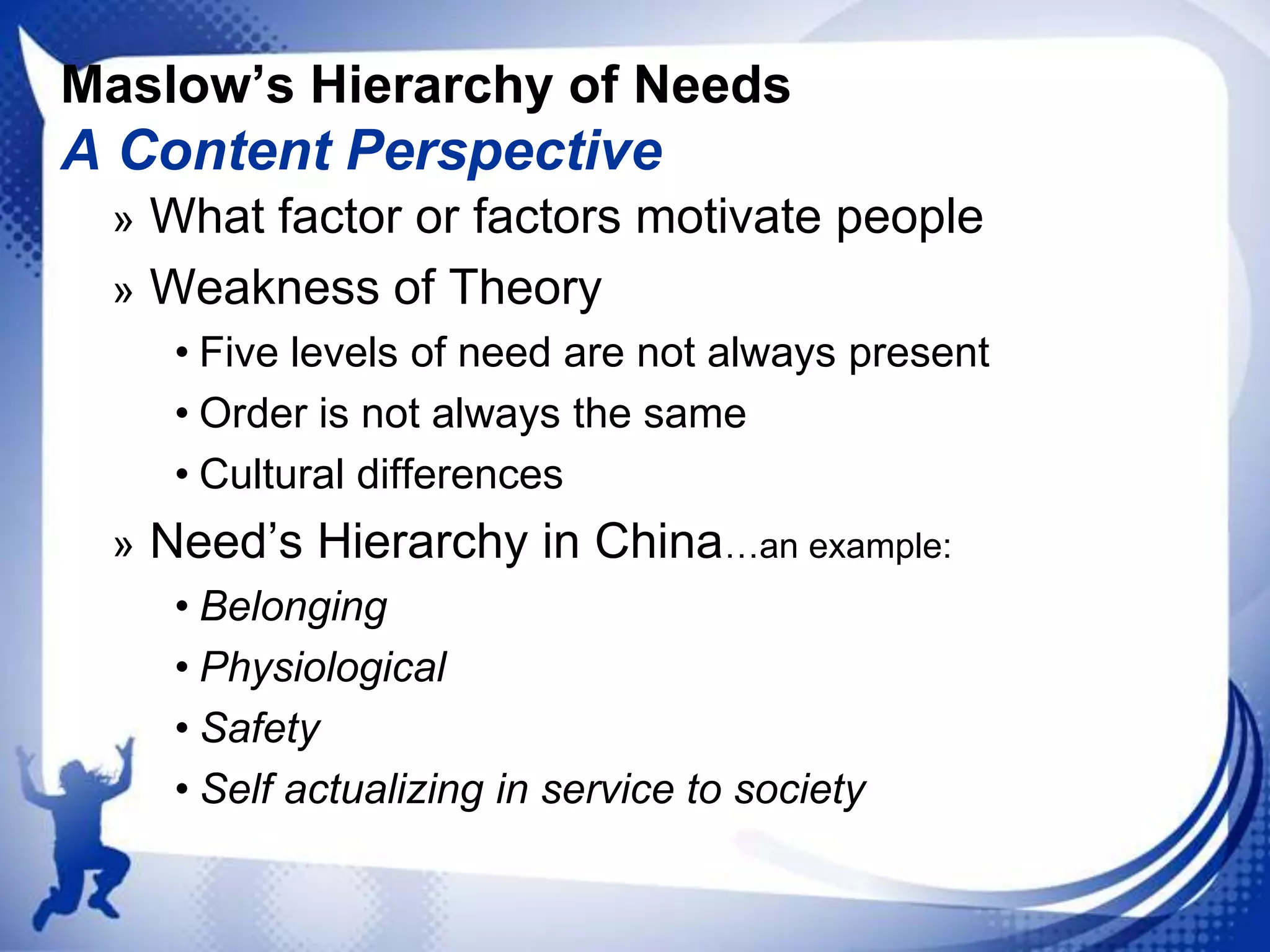 Maslow’s Hierarchy of Needs

A Content Perspective
» What factor or factors motivate people
» Weakness of Theory
• Five levels of need are not always present
• Order is not always the same
• Cultural differences
» Need‟s Hierarchy in China…an example:
• Belonging
• Physiological
• Safety
• Self actualizing in service to society

 