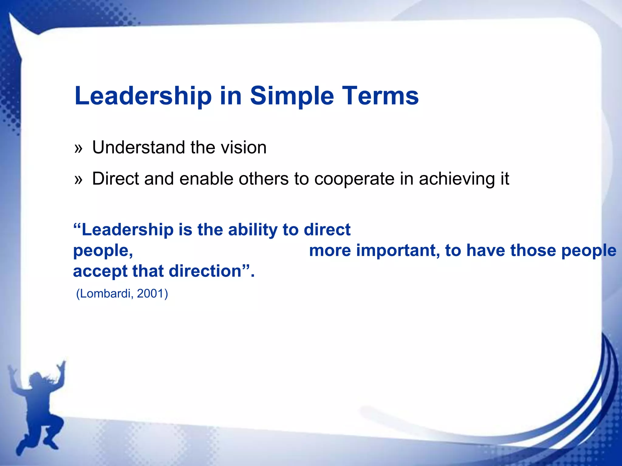 Leadership in Simple Terms
» Understand the vision
» Direct and enable others to cooperate in achieving it
“Leadership is the ability to direct
people,
more important, to have those people
accept that direction”.
(Lombardi, 2001)

 