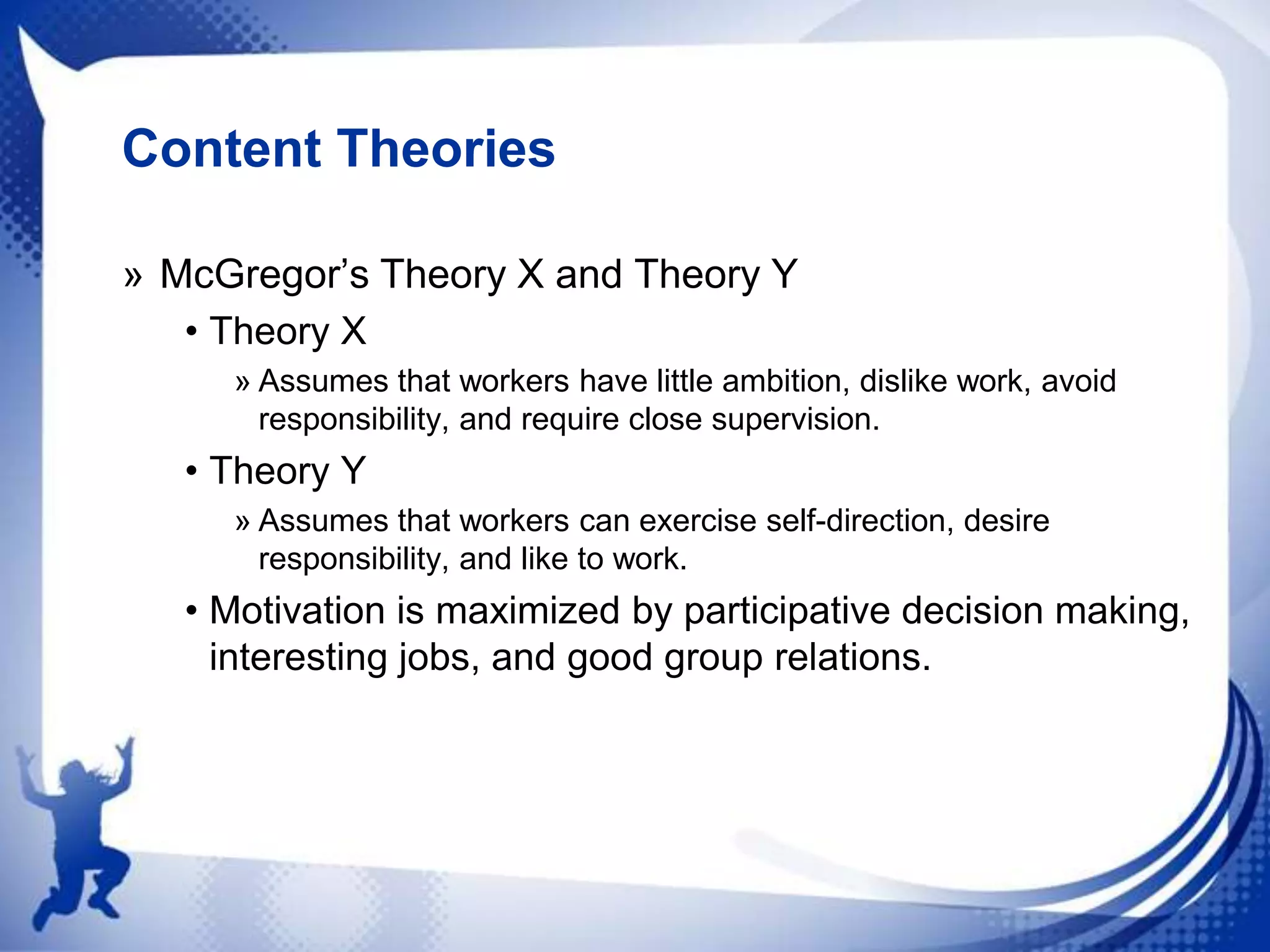 Content Theories
» McGregor‟s Theory X and Theory Y
• Theory X
» Assumes that workers have little ambition, dislike work, avoid
responsibility, and require close supervision.

• Theory Y
» Assumes that workers can exercise self-direction, desire
responsibility, and like to work.

• Motivation is maximized by participative decision making,
interesting jobs, and good group relations.

 