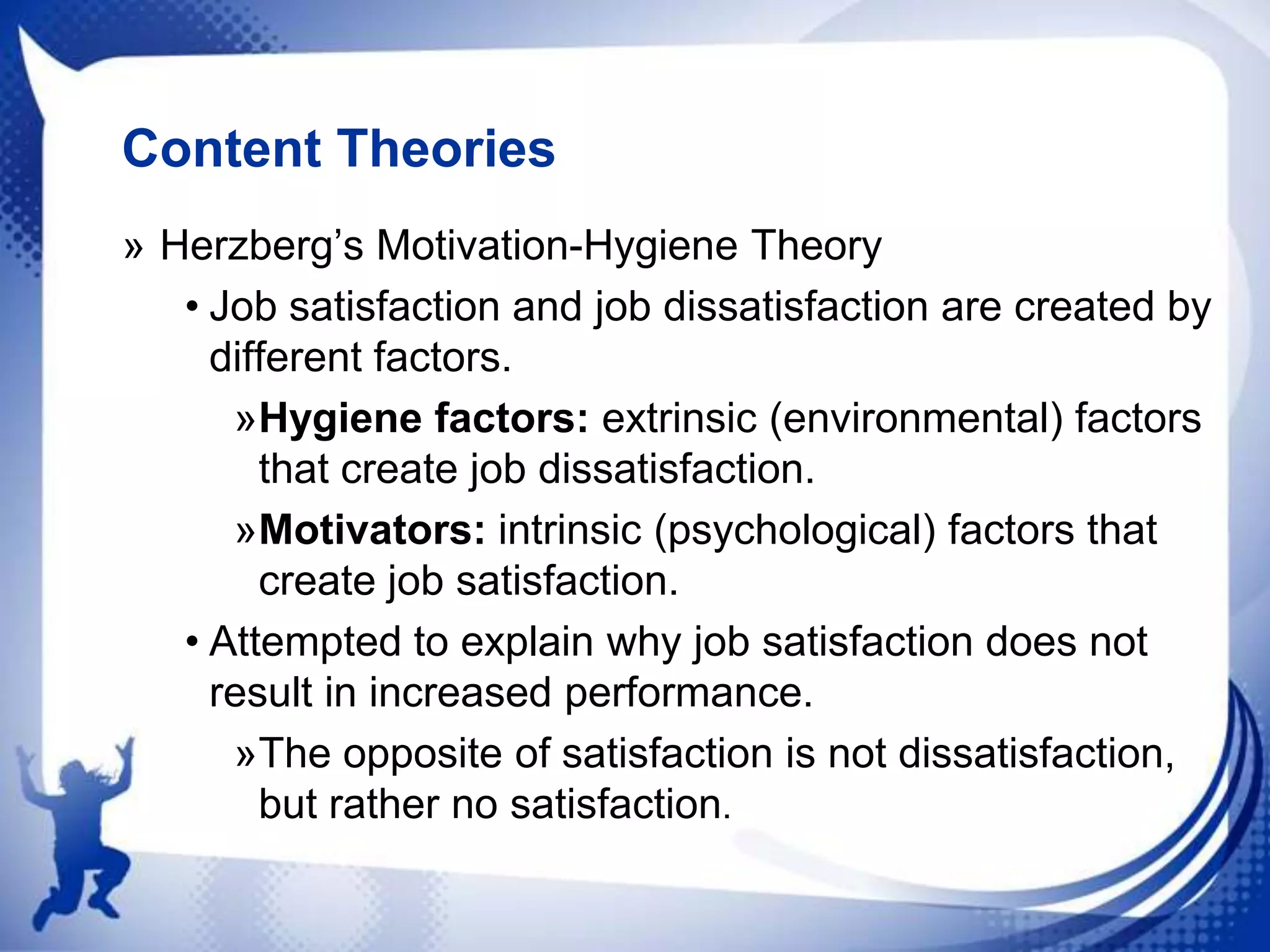 Content Theories
» Herzberg‟s Motivation-Hygiene Theory
• Job satisfaction and job dissatisfaction are created by
different factors.
»Hygiene factors: extrinsic (environmental) factors
that create job dissatisfaction.
»Motivators: intrinsic (psychological) factors that
create job satisfaction.
• Attempted to explain why job satisfaction does not
result in increased performance.
»The opposite of satisfaction is not dissatisfaction,
but rather no satisfaction.

 