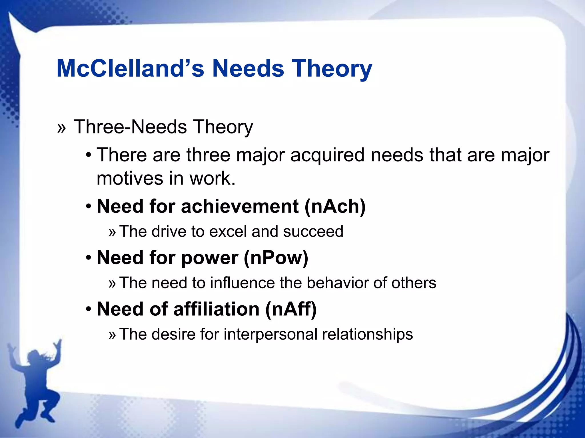 McClelland’s Needs Theory
» Three-Needs Theory
• There are three major acquired needs that are major
motives in work.
• Need for achievement (nAch)
» The drive to excel and succeed

• Need for power (nPow)
» The need to influence the behavior of others

• Need of affiliation (nAff)
» The desire for interpersonal relationships

 
