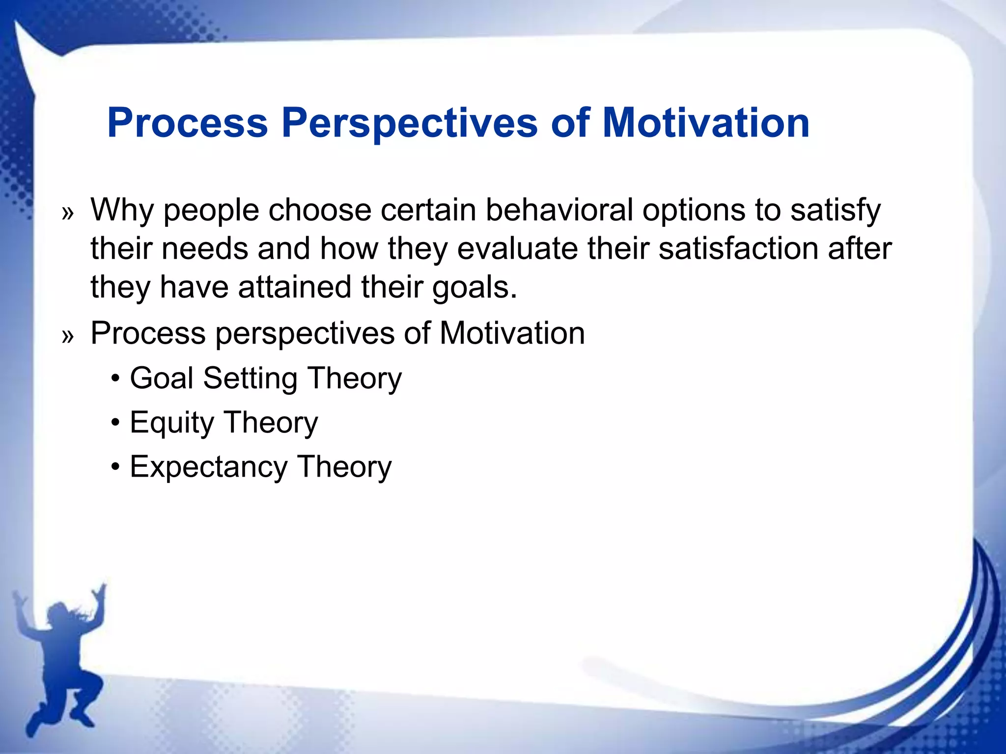 Process Perspectives of Motivation
» Why people choose certain behavioral options to satisfy

their needs and how they evaluate their satisfaction after
they have attained their goals.
» Process perspectives of Motivation
• Goal Setting Theory
• Equity Theory
• Expectancy Theory

 