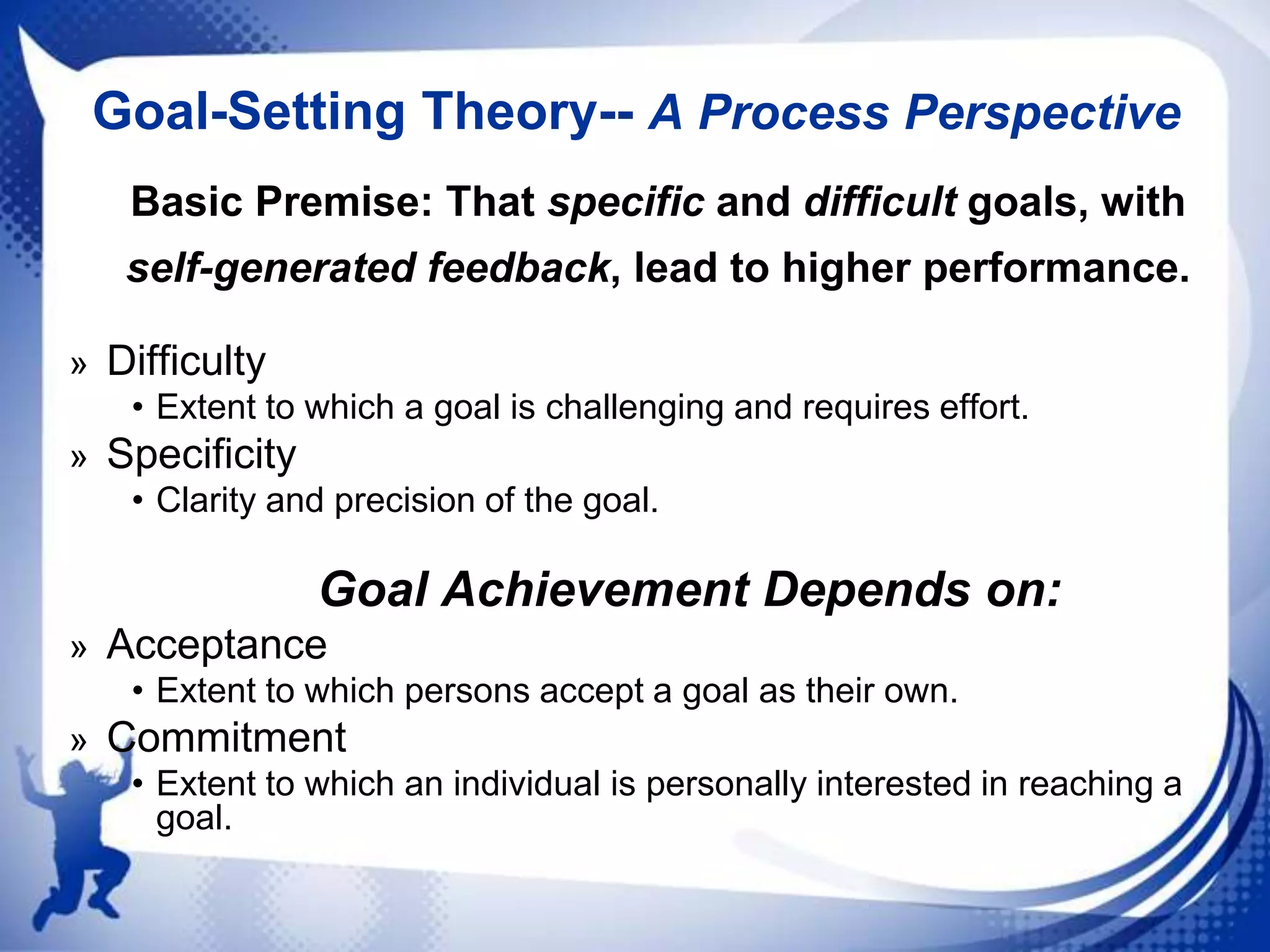 Goal-Setting Theory-- A Process Perspective
Basic Premise: That specific and difficult goals, with
self-generated feedback, lead to higher performance.
» Difficulty
• Extent to which a goal is challenging and requires effort.
» Specificity
• Clarity and precision of the goal.

Goal Achievement Depends on:
» Acceptance
• Extent to which persons accept a goal as their own.
» Commitment
• Extent to which an individual is personally interested in reaching a
goal.

 