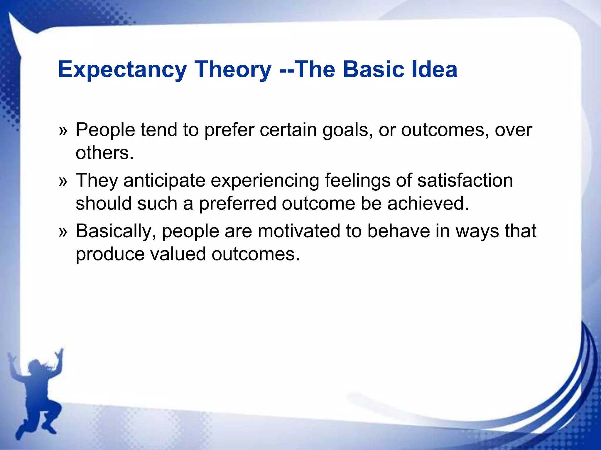 Expectancy Theory --The Basic Idea
» People tend to prefer certain goals, or outcomes, over
others.
» They anticipate experiencing feelings of satisfaction
should such a preferred outcome be achieved.
» Basically, people are motivated to behave in ways that
produce valued outcomes.

 