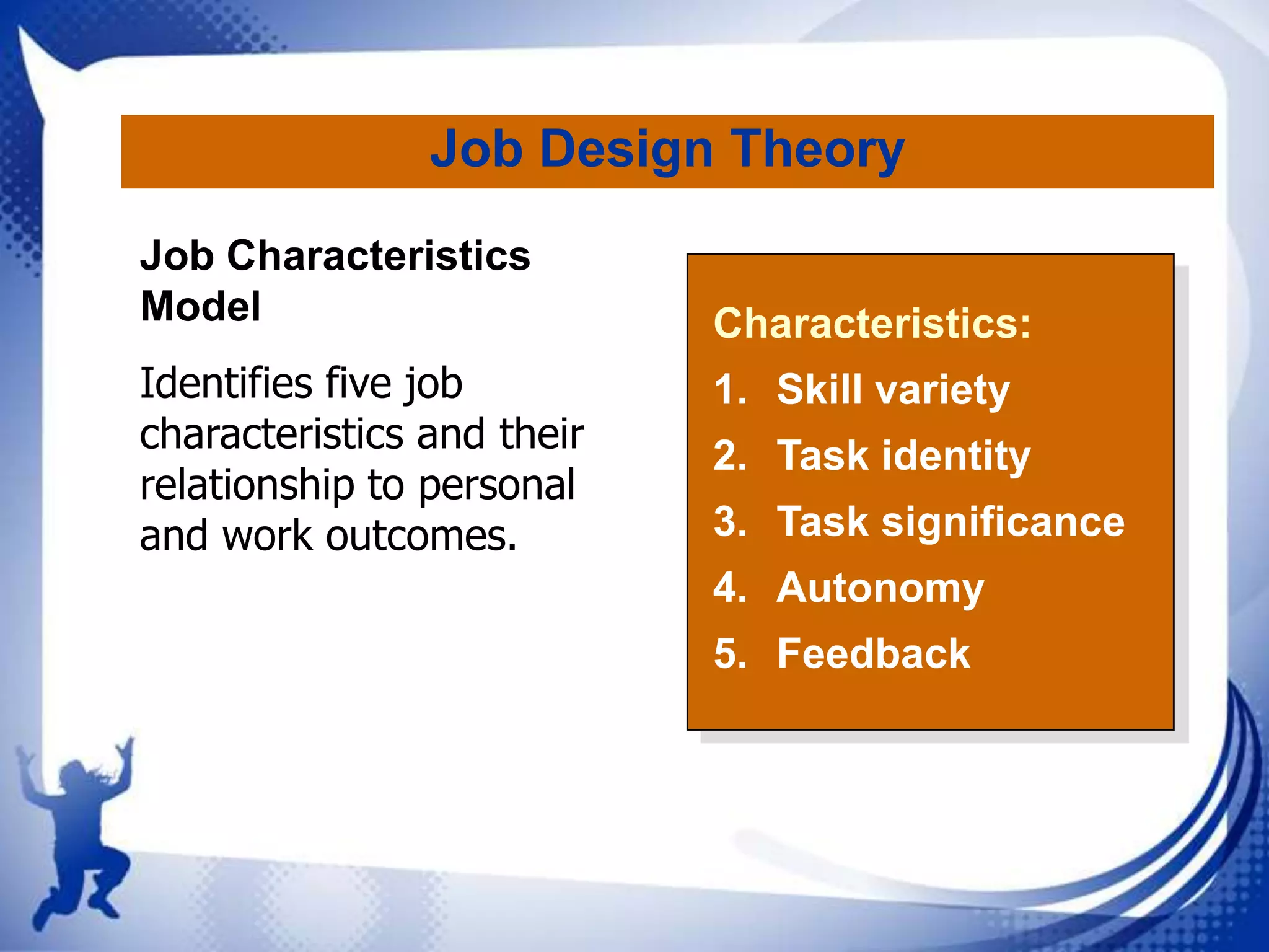 Job Design Theory
Job Characteristics
Model
Identifies five job
characteristics and their
relationship to personal
and work outcomes.

Characteristics:
1. Skill variety
2. Task identity
3. Task significance
4. Autonomy
5. Feedback

 