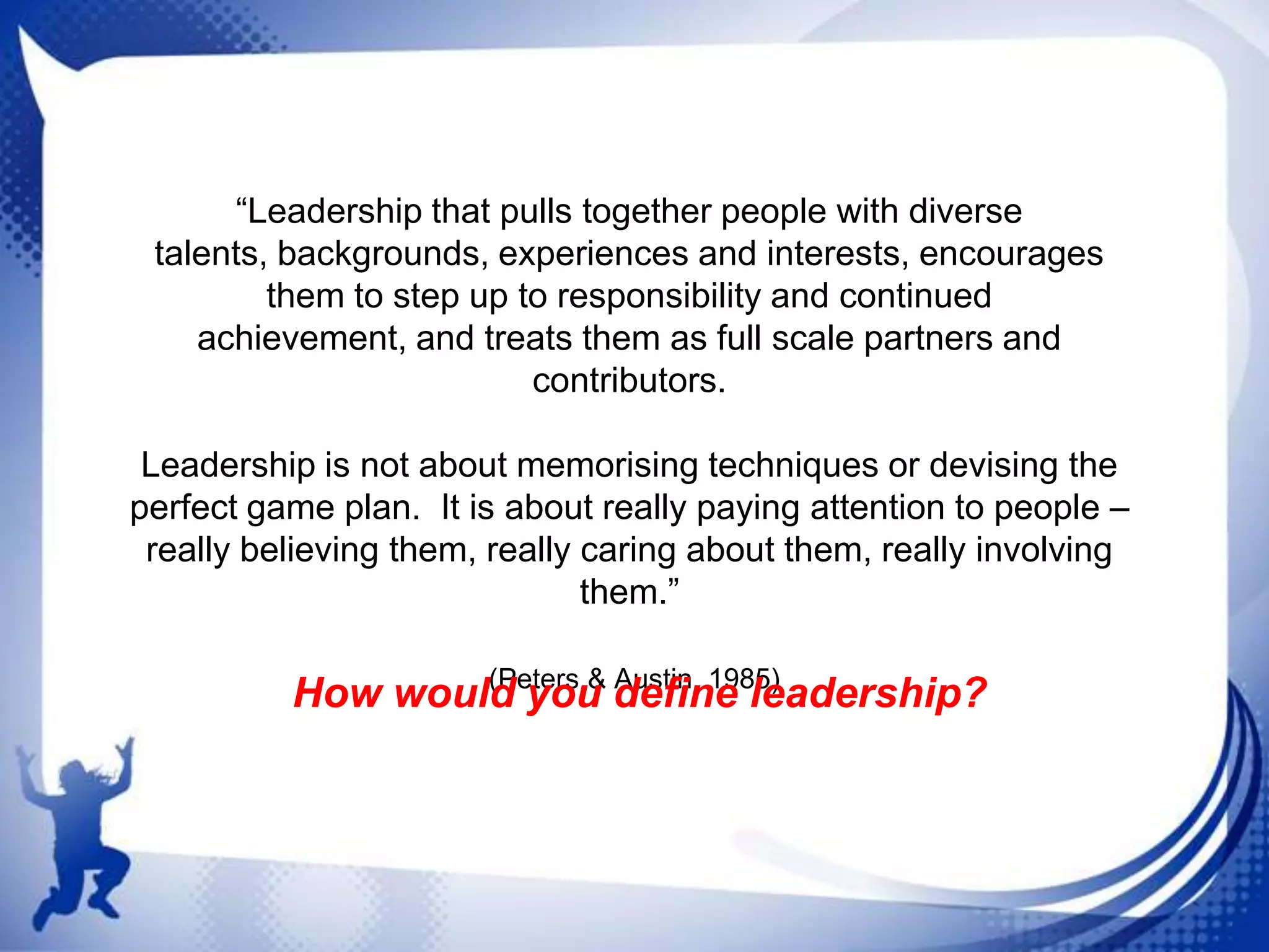 “Leadership that pulls together people with diverse
talents, backgrounds, experiences and interests, encourages
them to step up to responsibility and continued
achievement, and treats them as full scale partners and
contributors.
Leadership is not about memorising techniques or devising the
perfect game plan. It is about really paying attention to people –
really believing them, really caring about them, really involving
them.”
(Peters & Austin, 1985)
How would you define leadership?

 