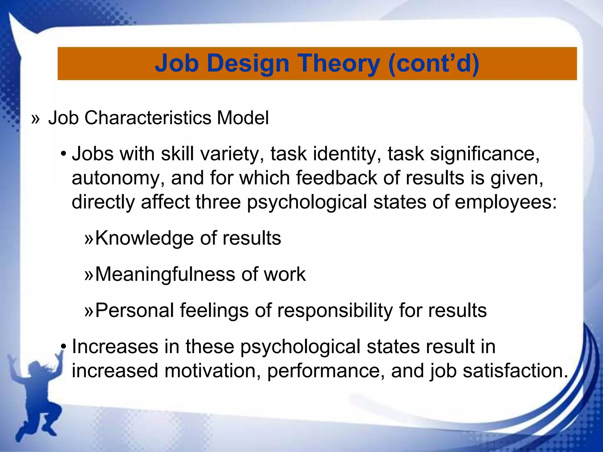 Job Design Theory (cont’d)
» Job Characteristics Model

• Jobs with skill variety, task identity, task significance,
autonomy, and for which feedback of results is given,
directly affect three psychological states of employees:
»Knowledge of results

»Meaningfulness of work
»Personal feelings of responsibility for results
• Increases in these psychological states result in
increased motivation, performance, and job satisfaction.

 