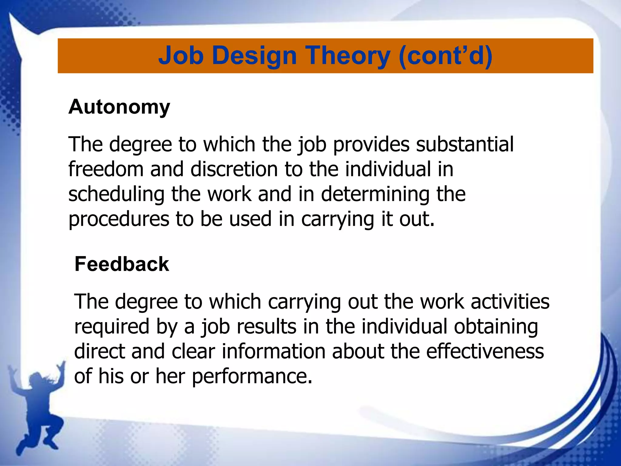 Job Design Theory (cont’d)
Autonomy
The degree to which the job provides substantial
freedom and discretion to the individual in
scheduling the work and in determining the
procedures to be used in carrying it out.
Feedback
The degree to which carrying out the work activities
required by a job results in the individual obtaining
direct and clear information about the effectiveness
of his or her performance.

 