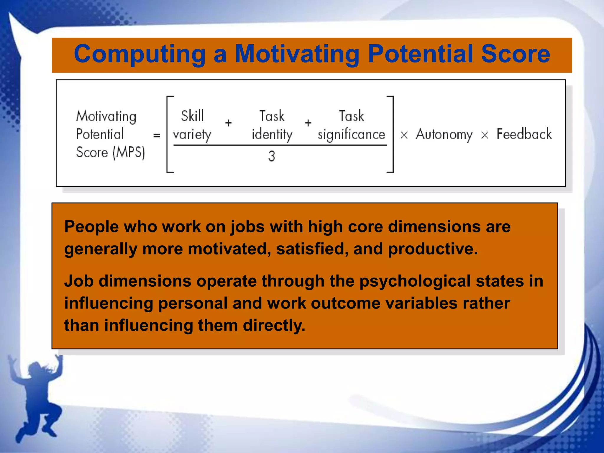 Computing a Motivating Potential Score

People who work on jobs with high core dimensions are
generally more motivated, satisfied, and productive.
Job dimensions operate through the psychological states in
influencing personal and work outcome variables rather
than influencing them directly.

 