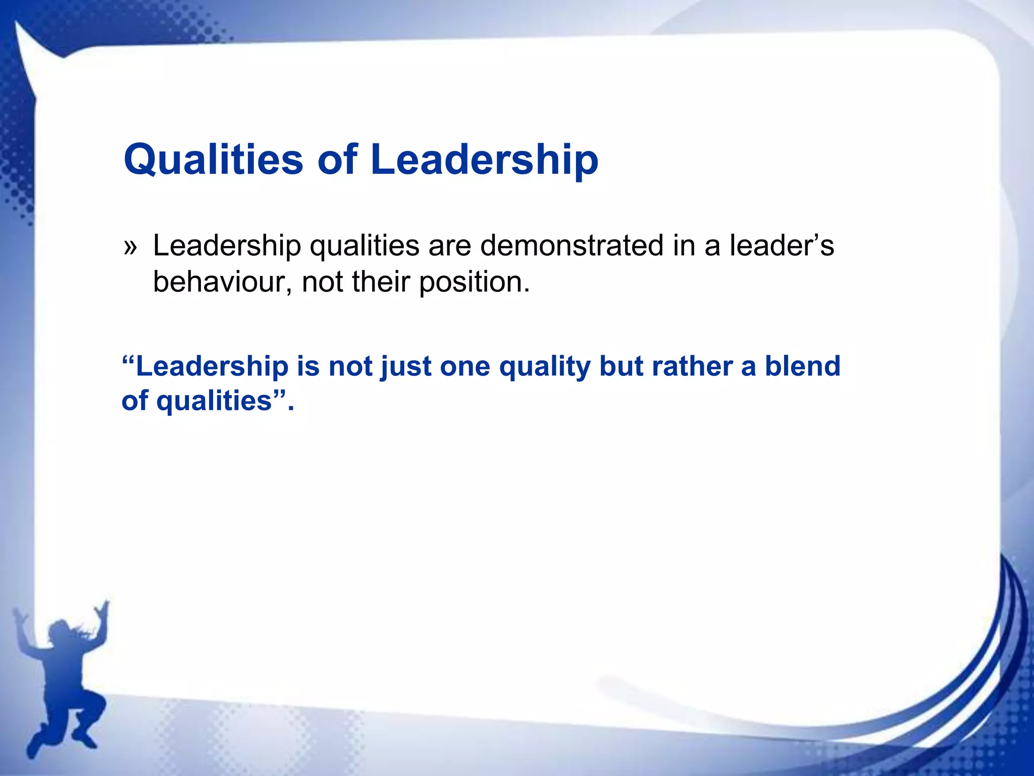 Qualities of Leadership
» Leadership qualities are demonstrated in a leader‟s
behaviour, not their position.
“Leadership is not just one quality but rather a blend
of qualities”.

 